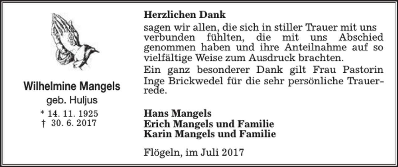 <p>Wilhelmine Mangels<br />geb. Huljus</p><p>* 14. 11. 1925<br />† 30. 6. 2017</p><p>Herzlichen Dank<br />sagen wir allen, die sich in stiller Trauer mit uns<br />verbunden fühlten, die mit uns Abschied<br />genommen haben und ihre Anteilnahme auf so<br />vielfältige Weise zum Ausdruck brachten.<br />Ein ganz besonderer Dank gilt Frau Pastorin<br />Inge Brickwedel für die sehr persönliche Trauerrede.<br />Hans Mangels<br />Erich Mangels und Familie<br />Karin Mangels und Familie<br />Flögeln, im Juli 2017</p>