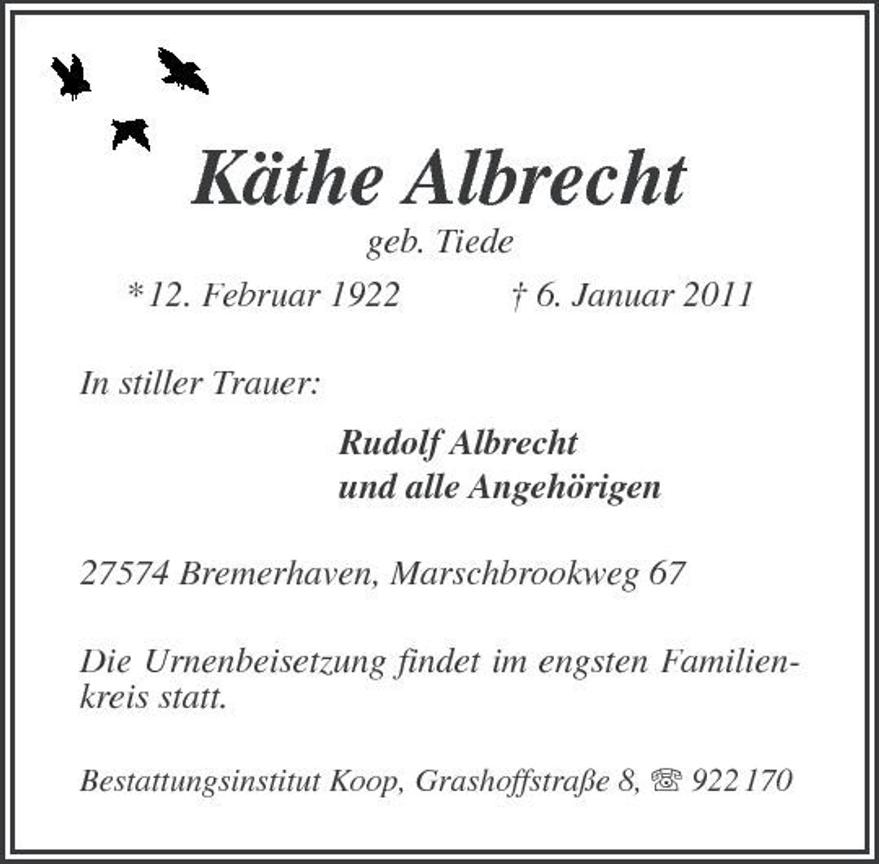 <p>Käthe Albrecht<br />geb. Tiede * 12. Februar 1922 In stiller Trauer: Rudolf Albrecht und alle Angehörigen 27574 Bremerhaven, Marschbrookweg 67 Die Urnenbeisetzung findet im engsten Familienkreis statt.<br />Bestattungsinstitut Koop, Grashoffstraße 8, 922 170</p><p>† 6. Januar 2011</p>