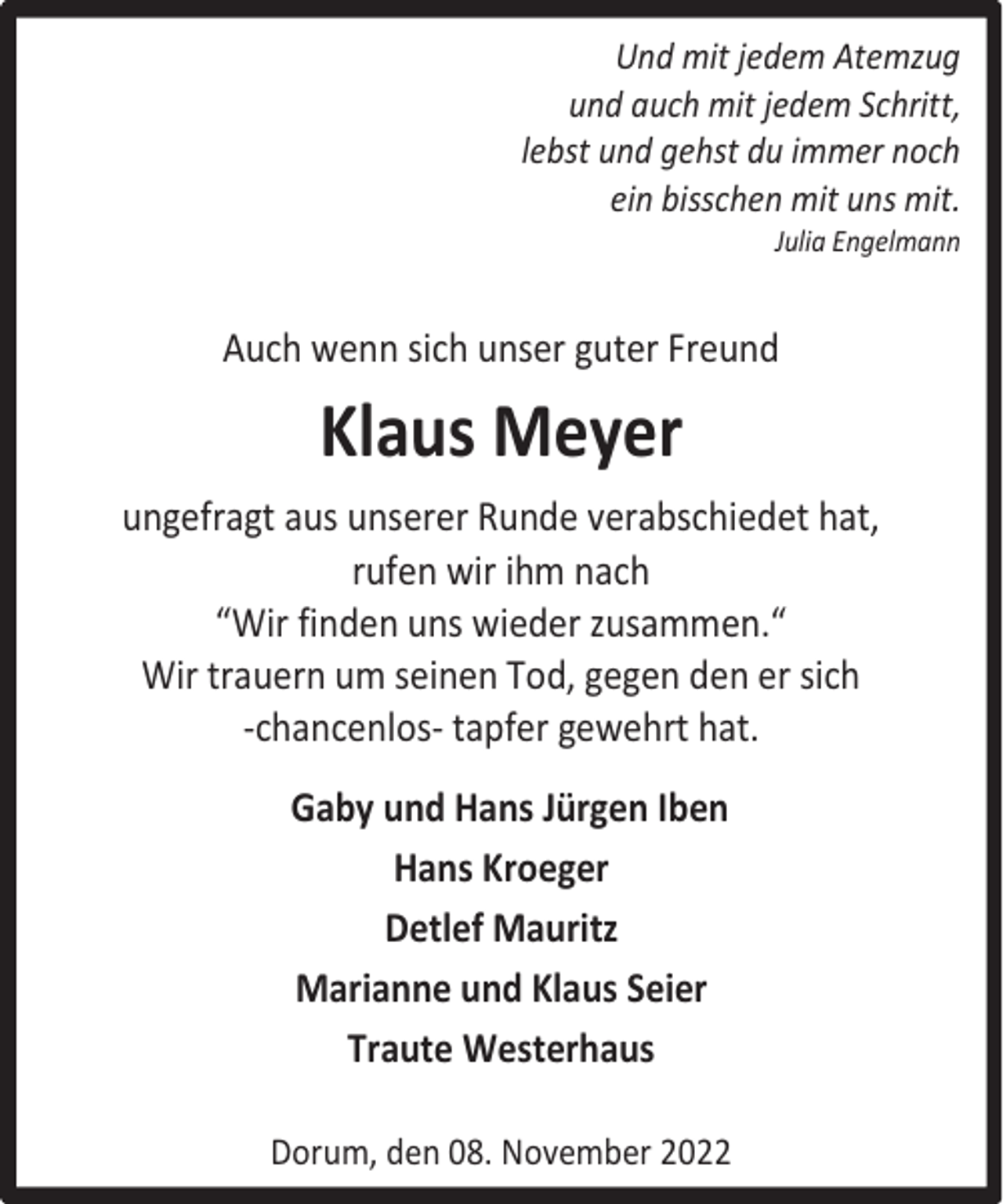 <p>Und mit jedem Atemzug<br />und auch mit jedem Schritt,<br />lebst und gehst du immer noch<br />ein bisschen mit uns mit.<br />Julia Engelmann</p><p>Auch wenn sich unser guter Freund</p><p>Klaus Meyer<br />ungefragt aus unserer Runde verabschiedet hat,<br />rufen wir ihm nach<br />“Wir finden uns wieder zusammen.“<br />Wir trauern um seinen Tod, gegen den er sich<br />-chancenlos- tapfer gewehrt hat.<br />Gaby und Hans Jürgen Iben<br />Hans Kroeger<br />Detlef Mauritz<br />Marianne und Klaus Seier<br />Traute Westerhaus<br />Dorum, den 08. November 2022</p>