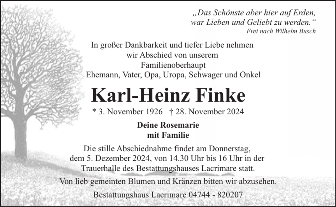 <p>„Das Schönste aber hier auf Erden,<br />war Lieben und Geliebt zu werden.“<br />Frei nach Wilhelm Busch</p><p>In großer Dankbarkeit und tiefer Liebe nehmen<br />wir Abschied von unserem<br />Familienoberhaupt<br />Ehemann, Vater, Opa, Uropa, Schwager und Onkel</p><p>Karl-Heinz Finke<br />* 3. November 1926 † 28. November 2024<br />Deine Rosemarie<br />mit Familie<br />Die stille Abschiednahme findet am Donnerstag,<br />dem 5. Dezember 2024, von 14.30 Uhr bis 16 Uhr in der<br />Trauerhalle des Bestattungshauses Lacrimare statt.<br />Von lieb gemeinten Blumen und Kränzen bitten wir abzusehen.<br />Bestattungshaus Lacrimare 04744 - 820207</p>