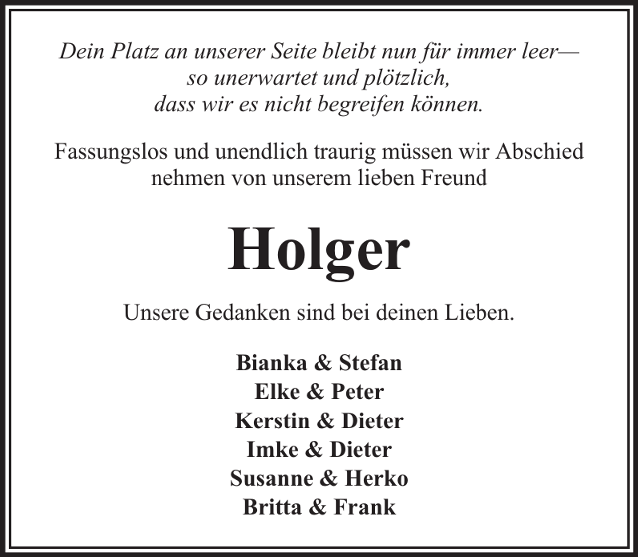 <p>Dein Platz an unserer Seite bleibt nun für immer leer—<br />so unerwartet und plötzlich,<br />dass wir es nicht begreifen können.<br />Fassungslos und unendlich traurig müssen wir Abschied<br />nehmen von unserem lieben Freund</p><p>Holger<br />Unsere Gedanken sind bei deinen Lieben.<br />Bianka &amp; Stefan<br />Elke &amp; Peter<br />Kerstin &amp; Dieter<br />Imke &amp; Dieter<br />Susanne &amp; Herko<br />Britta &amp; Frank</p>