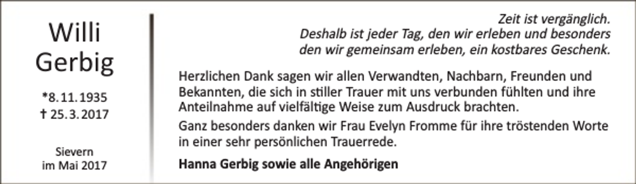 <p>Willi<br />Gerbig<br />*8. 11. 1935<br />✝ 25. 3. 2017<br />Sievern<br />im Mai 2017</p><p>Zeit ist vergänglich.<br />Deshalb ist jeder Tag, den wir erleben und besonders<br />den wir gemeinsam erleben, ein kostbares Geschenk.<br />Herzlichen Dank sagen wir allen Verwandten, Nachbarn, Freunden und<br />Bekannten, die sich in s�ller Trauer mit uns verbunden fühlten und ihre<br />Anteilnahme auf vielfäl�ge Weise zum Ausdruck brachten.<br />Ganz besonders danken wir Frau Evelyn Fromme für ihre tröstenden Worte<br />in einer sehr persönlichen Trauerrede.<br />Hanna Gerbig sowie alle Angehörigen</p>