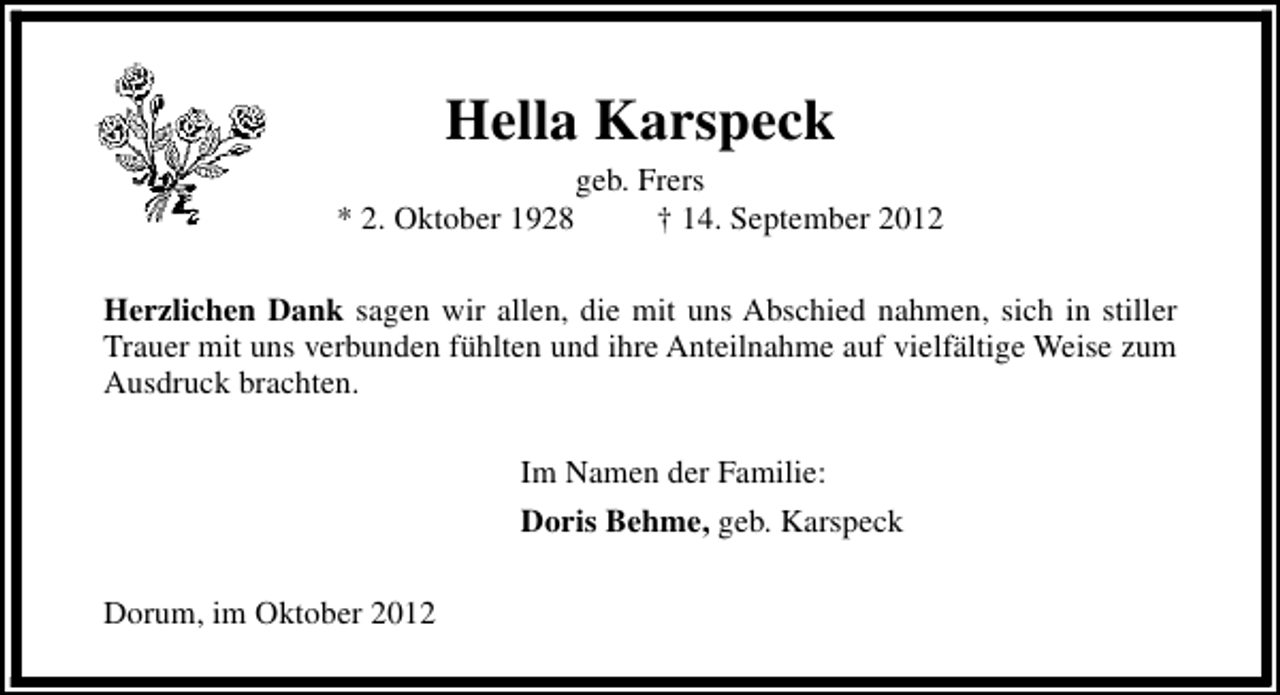 <p>Hella Karspeck<br />* 2. Oktober 1928</p><p>geb. Frers<br />† 14. September 2012</p><p>Herzlichen Dank sagen wir allen, die mit uns Abschied nahmen, sich in stiller<br />Trauer mit uns verbunden fühlten und ihre Anteilnahme auf vielfältige Weise zum<br />Ausdruck brachten.<br />Im Namen der Familie:<br />Doris Behme, geb. Karspeck<br />Dorum, im Oktober 2012</p>