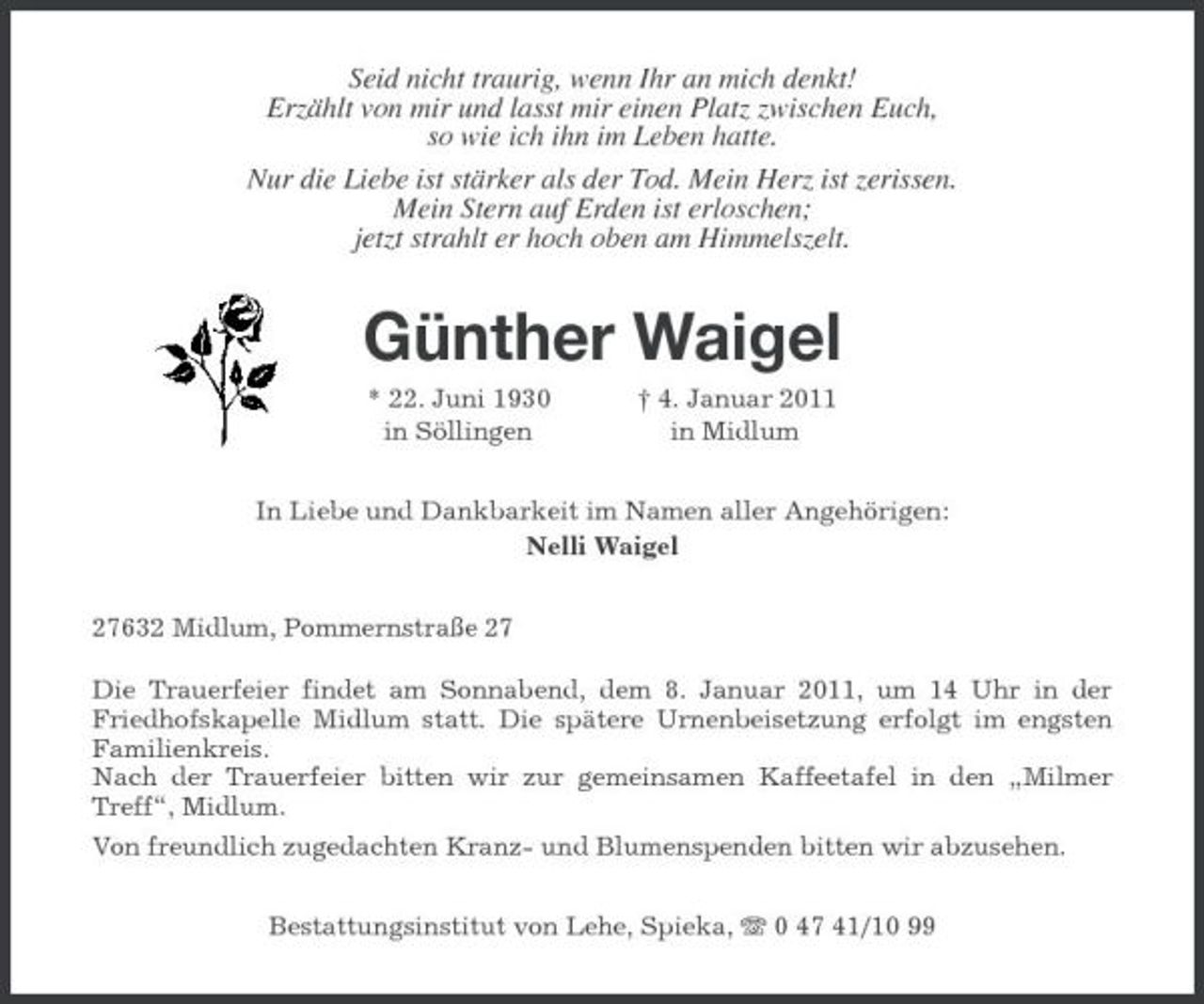 <p>Seid nicht traurig, wenn Ihr an mich denkt! Erzählt von mir und lasst mir einen Platz zwischen Euch, so wie ich ihn im Leben hatte. Nur die Liebe ist stärker als der Tod. Mein Herz ist zerissen. Mein Stern auf Erden ist erloschen; jetzt strahlt er hoch oben am Himmelszelt.</p><p>Günther Waigel<br />* 22. Juni 1930 in Söllingen † 4. Januar 2011 in Midlum In Liebe und Dankbarkeit im Namen aller Angehörigen: Nelli Waigel 27632 Midlum, Pommernstraße 27 Die Trauerfeier findet am Sonnabend, dem 8. Januar 2011, um 14 Uhr in der Friedhofskapelle Midlum statt. Die spätere Urnenbeisetzung erfolgt im engsten Familienkreis. Nach der Trauerfeier bitten wir zur gemeinsamen Kaffeetafel in den „Milmer Treff“, Midlum. Von freundlich zugedachten Kranz- und Blumenspenden bitten wir abzusehen. Bestattungsinstitut von Lehe, Spieka, 0 47 41/10 99</p>