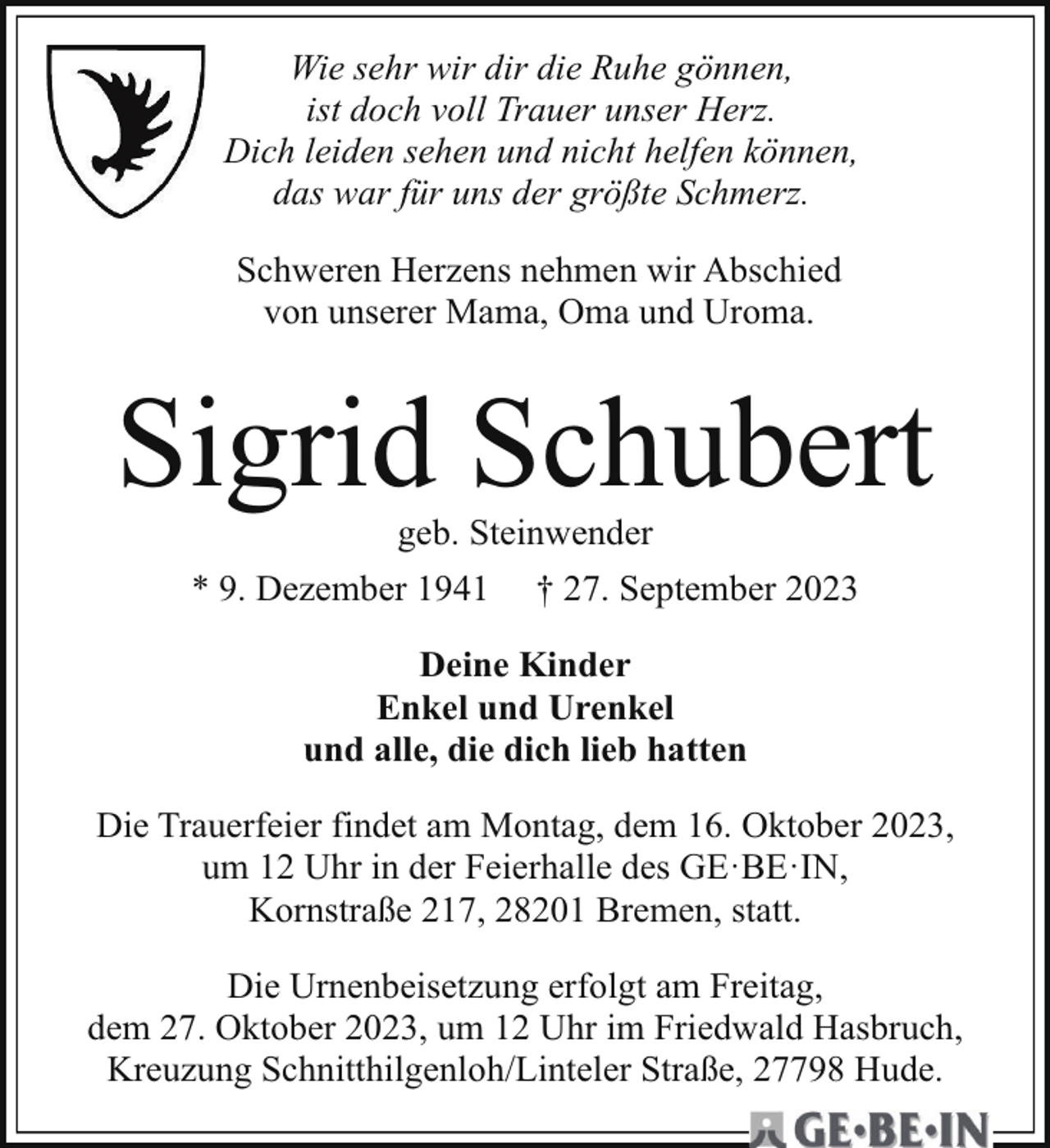 <p>Wie sehr wir dir die Ruhe gönnen,<br />ist doch voll Trauer unser Herz.<br />Dich leiden sehen und nicht helfen können,<br />das war für uns der größte Schmerz.<br />Schweren Herzens nehmen wir Abschied<br />von unserer Mama, Oma und Uroma.</p><p>Sigrid Schubert<br />geb. Steinwender</p><p>* 9. Dezember 1941</p><p>† 27. September 2023</p><p>Deine Kinder<br />Enkel und Urenkel<br />und alle, die dich lieb hatten<br />Die Trauerfeier findet am Montag, dem 16. Oktober 2023,<br />um 12 Uhr in der Feierhalle des GE·BE·IN,<br />Kornstraße 217, 28201 Bremen, statt.<br />Die Urnenbeisetzung erfolgt am Freitag,<br />dem 27. Oktober 2023, um 12 Uhr im Friedwald Hasbruch,<br />Kreuzung Schnitthilgenloh/Linteler Straße, 27798 Hude.</p>
