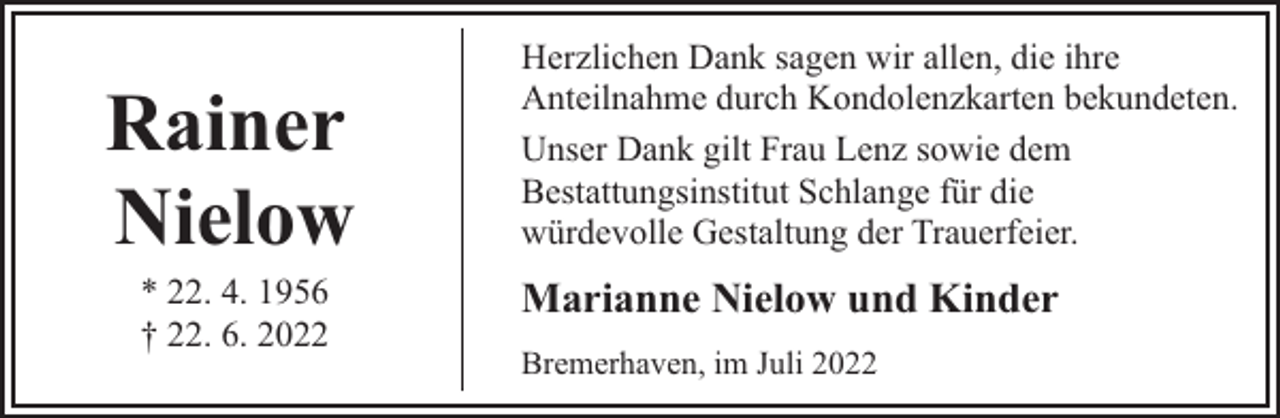 <p>Rainer<br />Nielow<br />* 22. 4. 1956<br />† 22. 6. 2022</p><p>Herzlichen Dank sagen wir allen, die ihre<br />Anteilnahme durch Kondolenzkarten bekundeten.<br />Unser Dank gilt Frau Lenz sowie dem<br />Bestattungsinstitut Schlange für die<br />würdevolle Gestaltung der Trauerfeier.</p><p>Marianne Nielow und Kinder<br />Bremerhaven, im Juli 2022</p>