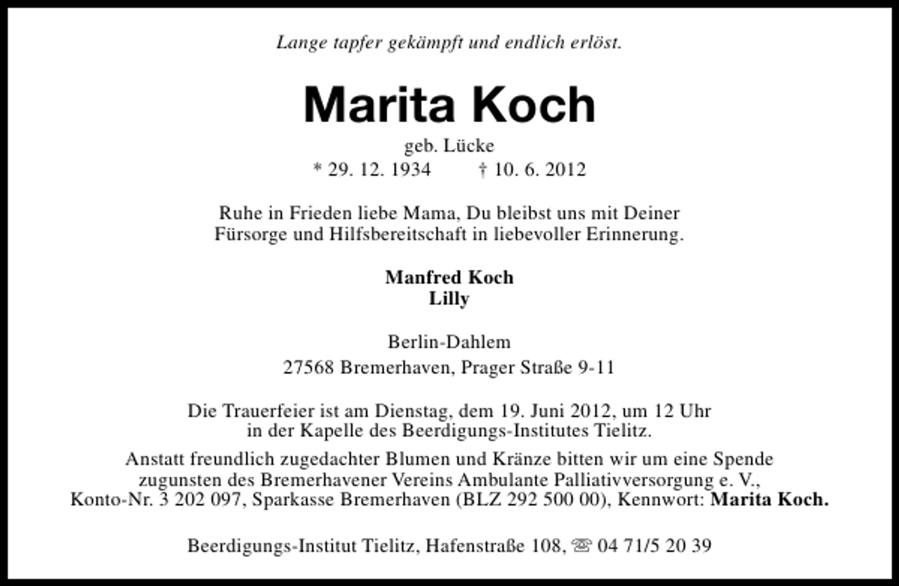 <p>Lange tapfer gekämpft und endlich erlöst.</p><p>Marita Koch<br />geb. Lücke<br />* 29. 12. 1934<br />† 10. 6. 2012</p><p>Ruhe in Frieden liebe Mama, Du bleibst uns mit Deiner<br />Fürsorge und Hilfsbereitschaft in liebevoller Erinnerung.<br />Manfred Koch<br />Lilly<br />Berlin-Dahlem<br />27568 Bremerhaven, Prager Straße 9-11<br />Die Trauerfeier ist am Dienstag, dem 19. Juni 2012, um 12 Uhr<br />in der Kapelle des Beerdigungs-Institutes Tielitz.<br />Anstatt freundlich zugedachter Blumen und Kränze bitten wir um eine Spende<br />zugunsten des Bremerhavener Vereins Ambulante Palliativversorgung e. V.,<br />Konto-Nr. 3 202 097, Sparkasse Bremerhaven (BLZ 292 5), Kennwort: Marita Koch.<br />Beerdigungs-Institut Tielitz, Hafenstraße 108, s 04 71/5 20 39</p>