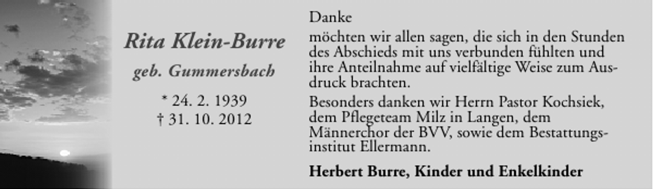 <p>Rita Klein-Burre<br />geb. Gummersbach<br />* 24. 2. 1939<br />† 31. 10. 2012</p><p>Danke<br />möchten wir allen sagen, die sich in den Stunden<br />des Abschieds mit uns verbunden fühlten und<br />ihre Anteilnahme auf vielfältige Weise zum Ausdruck brachten.<br />Besonders danken wir Herrn Pastor Kochsiek,<br />dem Pflegeteam Milz in Langen, dem<br />Männerchor der BVV, sowie dem Bestattungsinstitut Ellermann.<br />Herbert Burre, Kinder und Enkelkinder</p>