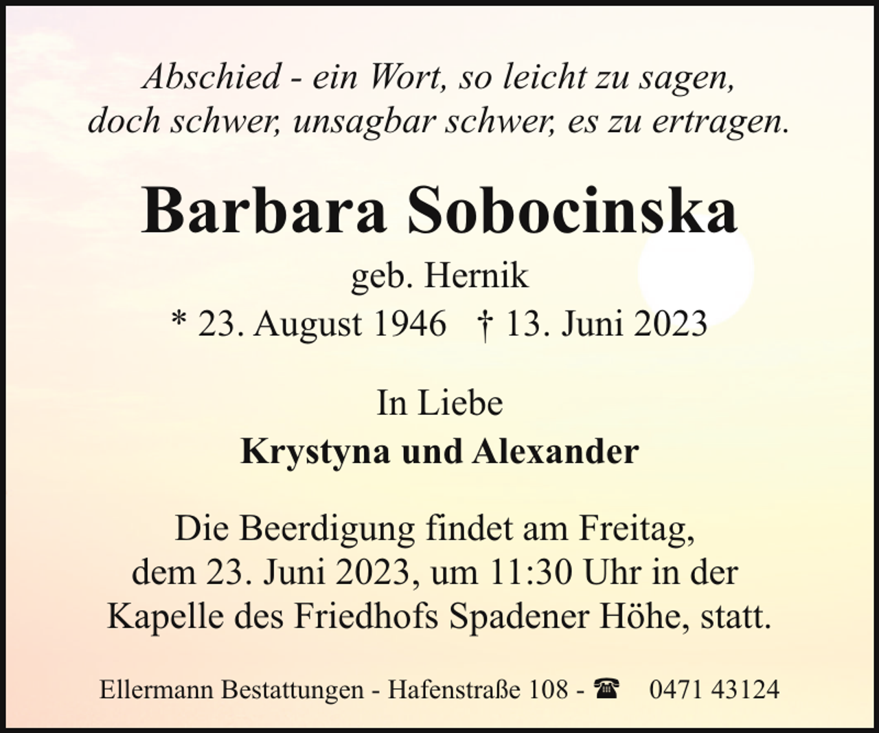 <p>Abschied - ein Wort, so leicht zu sagen,<br />doch schwer, unsagbar schwer, es zu ertragen.</p><p>Barbara Sobocinska<br />geb. Hernik<br />* 23. August 1946 † 13. Juni 2023<br />In Liebe<br />Krystyna und Alexander<br />Die Beerdigung findet am Freitag,<br />dem 23. Juni 2023, um 11:30 Uhr in der<br />Kapelle des Friedhofs Spadener Höhe, statt.<br />Ellermann Bestattungen - Hafenstraße 108 - ( 0471 43124</p>