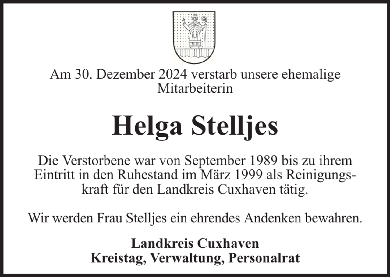 <p>Am 30. Dezember 2024 verstarb unsere ehemalige<br />Mitarbeiterin</p><p>Helga Stelljes<br />Die Verstorbene war von September 1989 bis zu ihrem<br />Eintritt in den Ruhestand im März 1999 als Reinigungskraft für den Landkreis Cuxhaven tätig.<br />Wir werden Frau Stelljes ein ehrendes Andenken bewahren.<br />Landkreis Cuxhaven<br />Kreistag, Verwaltung, Personalrat</p>