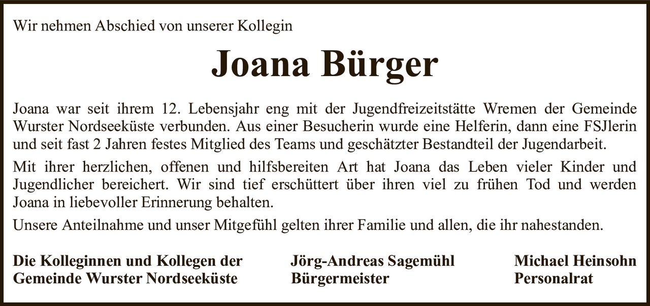 Wir nehmen Abschied von unserer KolleginJoana BürgerDie Kolleginnen und Kollegen derJörg-Andreas SagemühlMichael HeinsohnGemeinde Wurster NordseeküsteBürgermeisterPersonalratJoana war seit ihrem 12. Lebensjahr eng mit der Jugendfreizeitstätte Wremen der Gemeinde Wurster Nordseeküste verbunden. Aus einer Besucherin wurde eine Helferin, dann eine FSJlerin und seit fast 2 Jahren festes Mitglied des Teams und geschätzter Bestandteil der Jugendarbeit.Mit ihrer herzlichen, offenen und hilfsbereiten Art hat Joana das Leben vieler Kinder undJugendlicher bereichert. Wir sind tief erschüttert über ihren viel zu frühen Tod und werdenJoana in liebevoller Erinnerung behalten.Unsere Anteilnahme und unser Mitgefühl gelten ihrer Familie und allen, die ihr nahestanden.