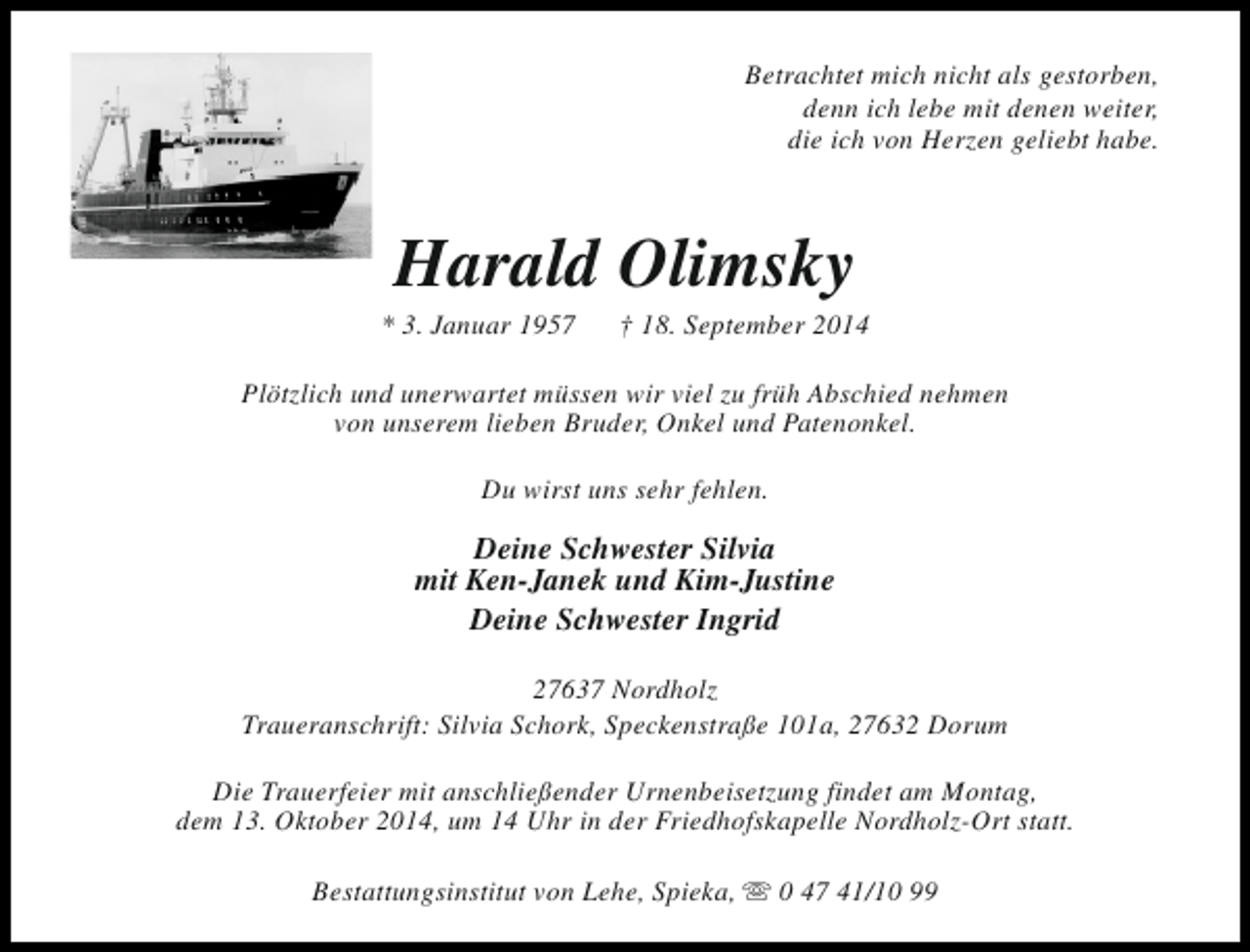 <p>Betrachtet mich nicht als gestorben,<br />denn ich lebe mit denen weiter,<br />die ich von Herzen geliebt habe.</p><p>Harald Olimsky</p><p>* 3. Januar 1957</p><p>† 18. September 2014</p><p>Plötzlich und unerwartet müssen wir viel zu früh Abschied nehmen<br />von unserem lieben Bruder, Onkel und Patenonkel.<br />Du wirst uns sehr fehlen.</p><p>Deine Schwester Silvia<br />mit Ken-Janek und Kim-Justine<br />Deine Schwester Ingrid<br />27637 Nordholz<br />Traueranschrift: Silvia Schork, Speckenstraße 101a, 27632 Dorum<br />Die Trauerfeier mit anschließender Urnenbeisetzung findet am Montag,<br />dem 13. Oktober 2014, um 14 Uhr in der Friedhofskapelle Nordholz-Ort statt.<br />Bestattungsinstitut von Lehe, Spieka, s 0 47 41/10 99</p>
