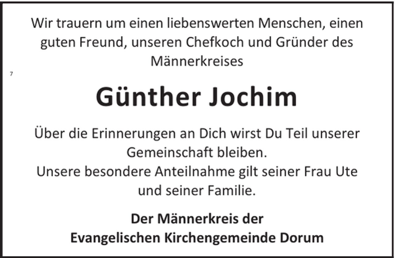 <p>7</p><p>Wir trauern um einen liebenswerten Menschen, einen<br />guten Freund, unseren Chefkoch und Gründer des<br />Männerkreises</p><p>Günther Jochim<br />Über die Erinnerungen an Dich wirst Du Teil unserer<br />Gemeinschaft bleiben.<br />Unsere besondere Anteilnahme gilt seiner Frau Ute<br />und seiner Familie.<br />Der Männerkreis der<br />Evangelischen Kirchengemeinde Dorum</p>