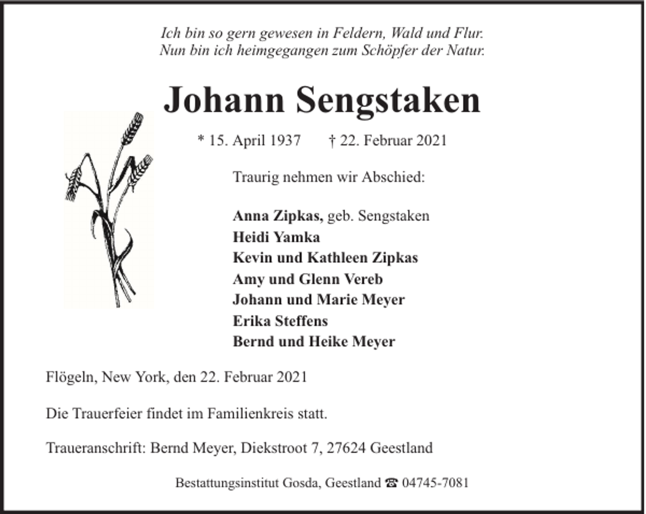 <p>Ich bin so gern gewesen in Feldern, Wald und Flur.<br />Nun bin ich heimgegangen zum Schöpfer der Natur.</p><p>Johann Sengstaken<br />* 15. April 1937</p><p>† 22. Februar 2021</p><p>Traurig nehmen wir Abschied:<br />Anna Zipkas, geb. Sengstaken<br />Heidi Yamka<br />Kevin und Kathleen Zipkas<br />Amy und Glenn Vereb<br />Johann und Marie Meyer<br />Erika Steffens<br />Bernd und Heike Meyer<br />Flögeln, New York, den 22. Februar 2021<br />Die Trauerfeier findet im Familienkreis statt.<br />Traueranschrift: Bernd Meyer, Diekstroot 7, 27624 Geestland<br />Bestattungsinstitut Gosda, Geestland</p><p>04745-7081</p>