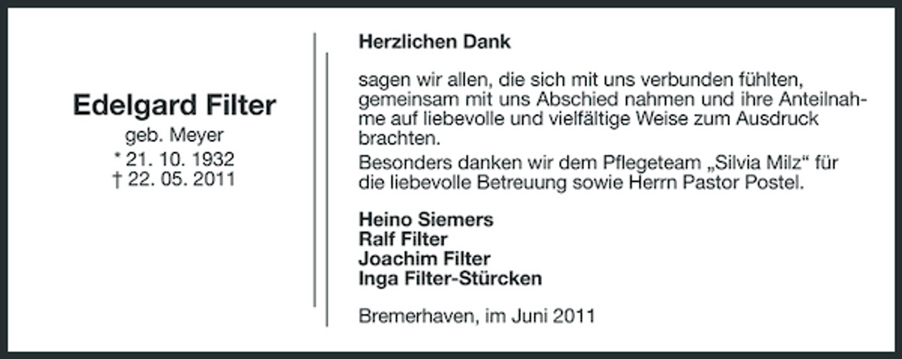<p>Herzlichen Dank</p>
<p>Edelgard Filter<br />geb. Meyer * 21. 10. 1932 † 22. 05. 2011</p>
<p>sagen wir allen, die sich mit uns verbunden fühlten, gemeinsam mit uns Abschied nahmen und ihre Anteilnahme auf liebevolle und vielfältige Weise zum Ausdruck brachten. Besonders danken wir dem Pflegeteam „Silvia Milz“ für die liebevolle Betreuung sowie Herrn Pastor Postel. Heino Siemers Ralf Filter Joachim Filter Inga Filter-Stürcken Bremerhaven, im Juni 2011</p>