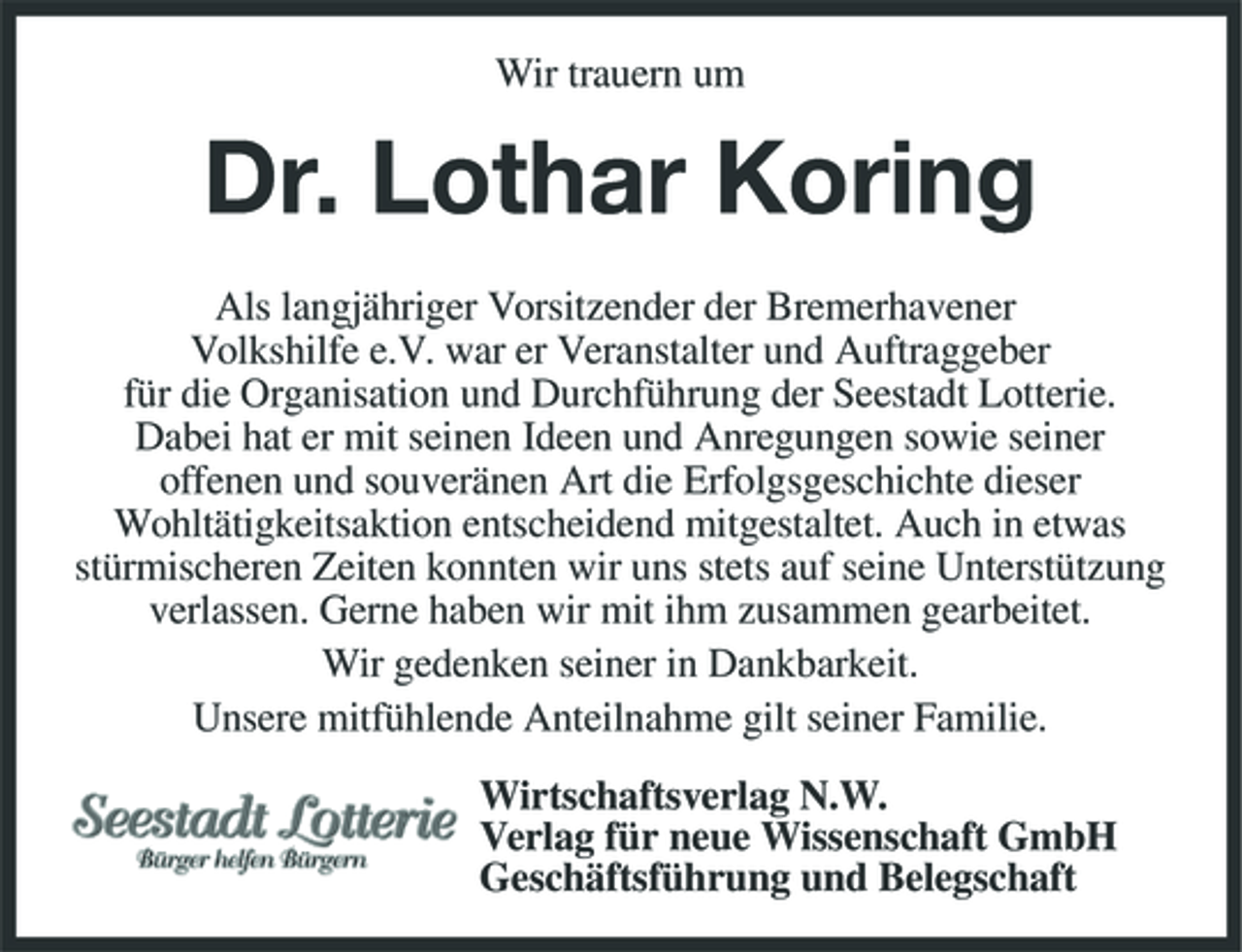 <p>Wir trauern um</p><p>Dr. Lothar Koring<br />Als langjähriger Vorsitzender der Bremerhavener Volkshilfe e.V. war er Veranstalter und Auftraggeber für die Organisation und Durchführung der Seestadt Lotterie. Dabei hat er mit seinen Ideen und Anregungen sowie seiner offenen und souveränen Art die Erfolgsgeschichte dieser Wohltätigkeitsaktion entscheidend mitgestaltet. Auch in etwas stürmischeren Zeiten konnten wir uns stets auf seine Unterstützung verlassen. Gerne haben wir mit ihm zusammen gearbeitet. Wir gedenken seiner in Dankbarkeit. Unsere mitfühlende Anteilnahme gilt seiner Familie. Wirtschaftsverlag N.W. Verlag für neue Wissenschaft GmbH Geschäftsführung und Belegschaft</p>