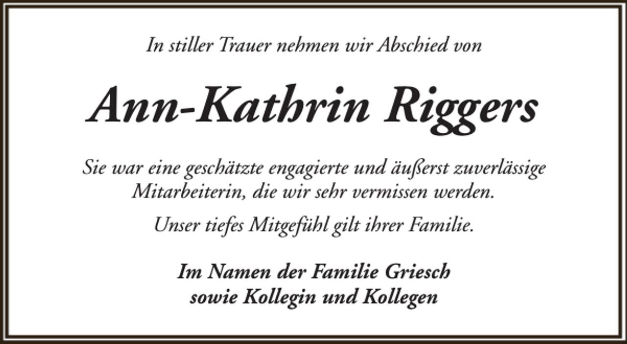 <p>In stiller Trauer nehmen wir Abschied von</p><p>Ann-Kathrin Riggers<br />Sie war eine geschätzte engagierte und äußerst zuverlässige<br />Mitarbeiterin, die wir sehr vermissen werden.<br />Unser tiefes Mitgefühl gilt ihrer Familie.<br />Im Namen der Familie Griesch<br />sowie Kollegin und Kollegen</p>