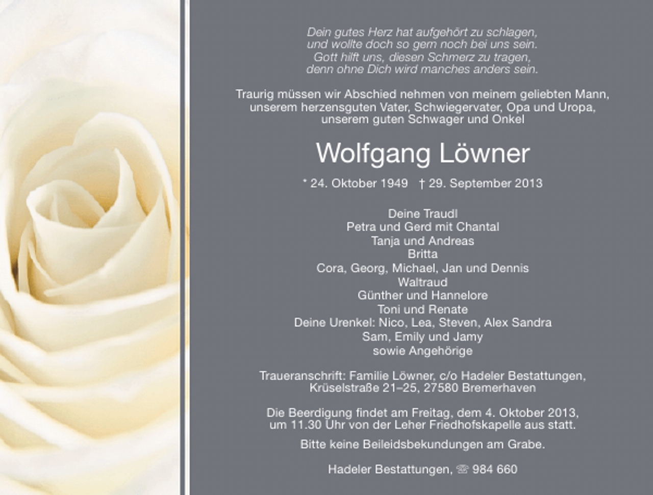 <p>Dein gutes Herz hat aufgehört zu schlagen,<br />und wollte doch so gern noch bei uns sein.<br />Gott hilft uns, diesen Schmerz zu tragen,<br />denn ohne Dich wird manches anders sein.<br />Traurig müssen wir Abschied nehmen von meinem geliebten Mann,<br />unserem herzensguten Vater, Schwiegervater, Opa und Uropa,<br />unserem guten Schwager und Onkel</p><p>Wolfgang Löwner<br />* 24. Oktober 1949 † 29. September 2013<br />Deine Traudl<br />Petra und Gerd mit Chantal<br />Tanja und Andreas<br />Britta<br />Cora, Georg, Michael, Jan und Dennis<br />Waltraud<br />Günther und Hannelore<br />Toni und Renate<br />Deine Urenkel: Nico, Lea, Steven, Alex Sandra<br />Sam, Emily und Jamy<br />sowie Angehörige<br />Traueranschrift: Familie Löwner, c/o Hadeler Bestattungen,<br />Krüselstraße 21–25, 27580 Bremerhaven<br />Die Beerdigung ﬁndet am Freitag, dem 4. Oktober 2013,<br />um 11.30 Uhr von der Leher Friedhofskapelle aus statt.<br />Bitte keine Beileidsbekundungen am Grabe.<br />Hadeler Bestattungen,  984 660</p>