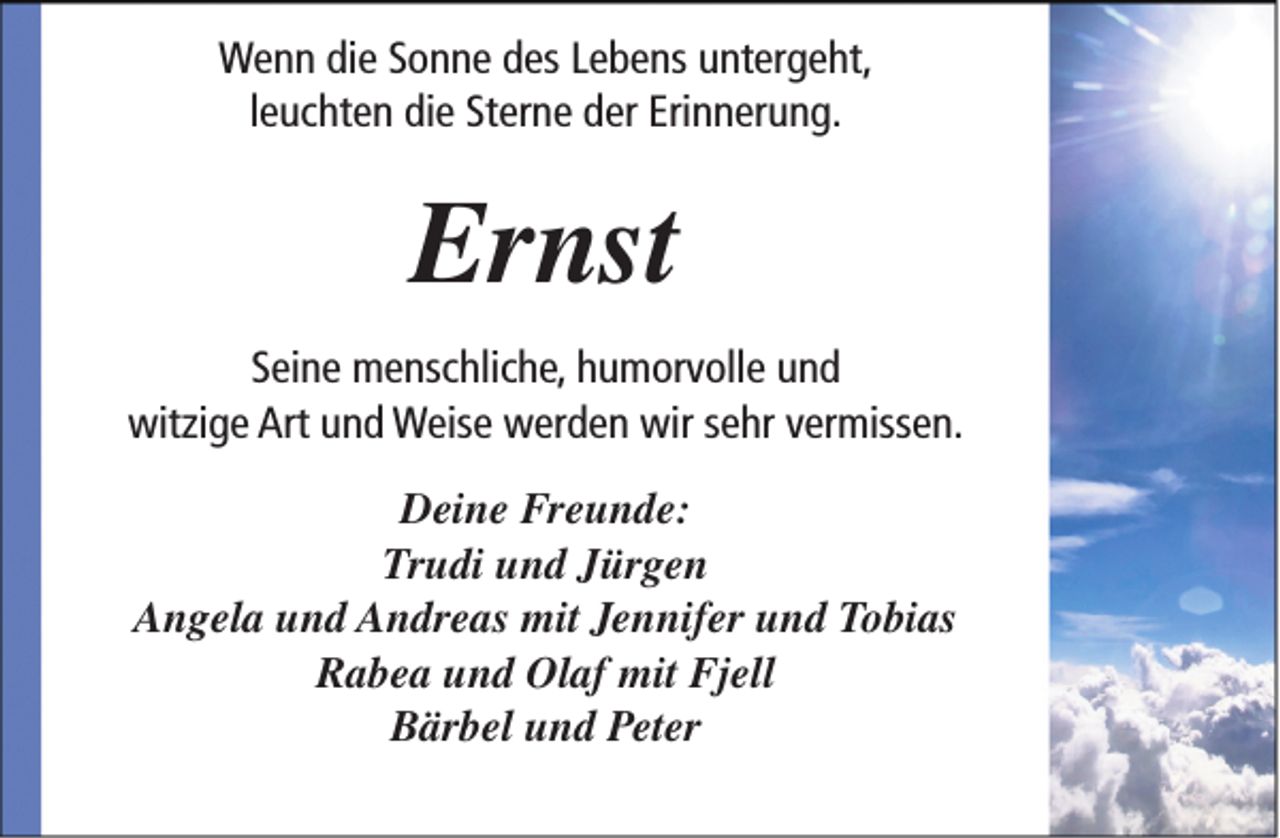 <p>Wenn die Sonne des Lebens untergeht,<br />leuchten die Sterne der Erinnerung.</p><p>Ernst<br />Seine menschliche, humorvolle und<br />witzige Art und Weise werden wir sehr vermissen.<br />Deine Freunde:<br />Trudi und Jürgen<br />Angela und Andreas mit Jennifer und Tobias<br />Rabea und Olaf mit Fjell<br />Bärbel und Peter</p>