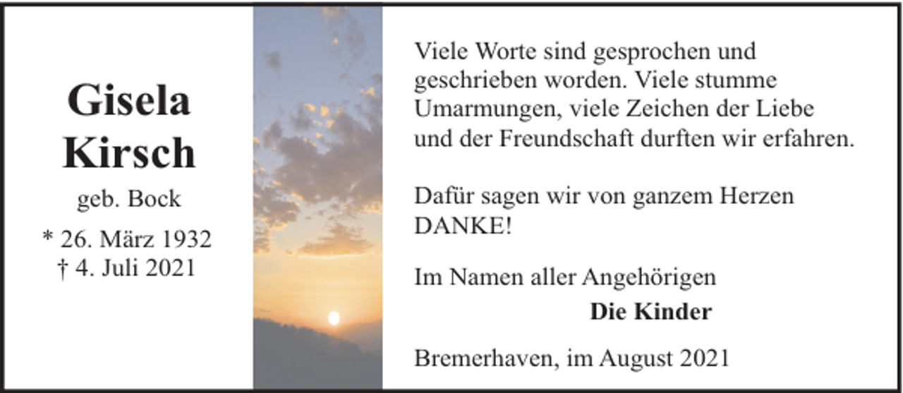 <p>Gisela<br />Kirsch<br />geb. Bock</p><p>* 26. März 1932<br />† 4. Juli 2021</p><p>Viele Worte sind gesprochen und<br />geschrieben worden. Viele stumme<br />Umarmungen, viele Zeichen der Liebe<br />und der Freundschaft durften wir erfahren.<br />Dafür sagen wir von ganzem Herzen<br />DANKE!<br />Im Namen aller Angehörigen<br />Die Kinder<br />Bremerhaven, im August 2021</p>