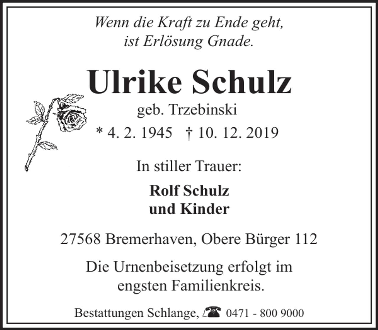 <p>Wenn die Kraft zu Ende geht,<br />ist Erlösung Gnade.</p><p>Ulrike Schulz<br />geb. Trzebinski<br />* 4. 2. 1945 † 10. 12. 2019<br />In stiller Trauer:<br />Rolf Schulz<br />und Kinder<br />27568 Bremerhaven, Obere Bürger 112<br />Die Urnenbeisetzung erfolgt im<br />engsten Familienkreis.<br />Bestattungen Schlange,</p><p>0471 - 800 9000</p>