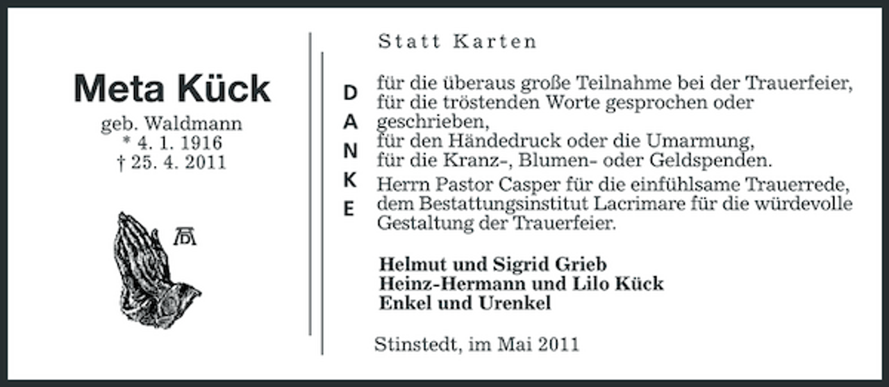 <p>Statt Karten</p><p>Meta Kück<br />geb. Waldmann * 4. 1. 1916 † 25. 4. 2011</p><p>D A N K E</p><p>für die überaus große Teilnahme bei der Trauerfeier, für die tröstenden Worte gesprochen oder geschrieben, für den Händedruck oder die Umarmung, für die Kranz-, Blumen- oder Geldspenden. Herrn Pastor Casper für die einfühlsame Trauerrede, dem Bestattungsinstitut Lacrimare für die würdevolle Gestaltung der Trauerfeier. Helmut und Sigrid Grieb Heinz-Hermann und Lilo Kück Enkel und Urenkel Stinstedt, im Mai 2011</p>
