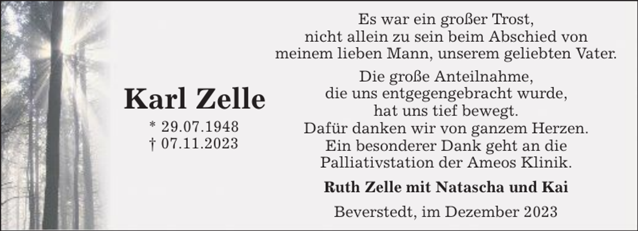 <p>Karl Zelle<br />* 29.07.1948<br />† 07.11.2023</p><p>Es war ein großer Trost,<br />nicht allein zu sein beim Abschied von<br />meinem lieben Mann, unserem geliebten Vater.<br />Die große Anteilnahme,<br />die uns entgegengebracht wurde,<br />hat uns tief bewegt.<br />Dafür danken wir von ganzem Herzen.<br />Ein besonderer Dank geht an die<br />Palliativstation der Ameos Klinik.<br />Ruth Zelle mit Natascha und Kai<br />Beverstedt, im Dezember 2023</p>