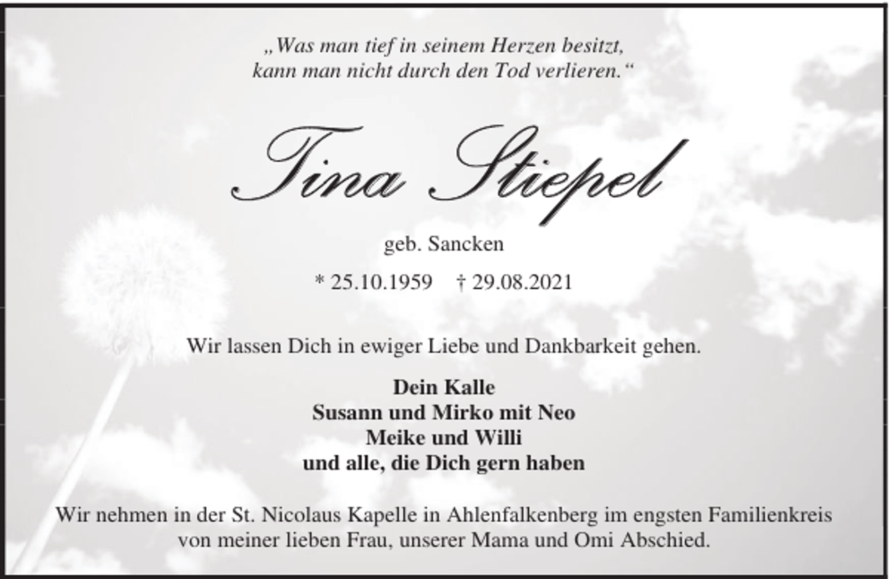 <p>„Was man tief in seinem Herzen besitzt,<br />kann man nicht durch den Tod verlieren.“</p><p>Tina Stiepel<br />geb. Sancken</p><p>* 25.10.1959</p><p>† 29.08.2021</p><p>Wir lassen Dich in ewiger Liebe und Dankbarkeit gehen.<br />Dein Kalle<br />Susann und Mirko mit Neo<br />Meike und Willi<br />und alle, die Dich gern haben<br />Wir nehmen in der St. Nicolaus Kapelle in Ahlenfalkenberg im engsten Familienkreis<br />von meiner lieben Frau, unserer Mama und Omi Abschied.</p>