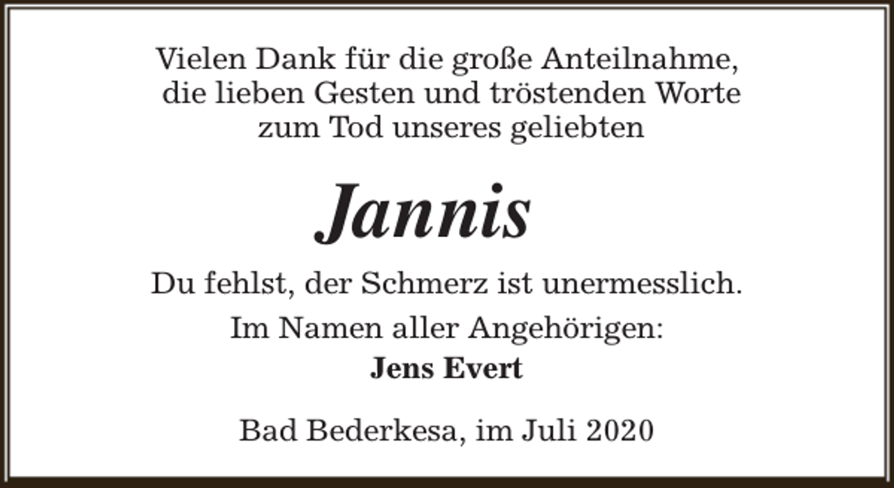 <p>Vielen Dank für die große Anteilnahme,<br />die lieben Gesten und tröstenden Worte<br />zum Tod unseres geliebten</p><p>Jannis</p><p>Du fehlst, der Schmerz ist unermesslich.<br />Im Namen aller Angehörigen:<br />Jens Evert<br />Bad Bederkesa, im Juli 2020</p>