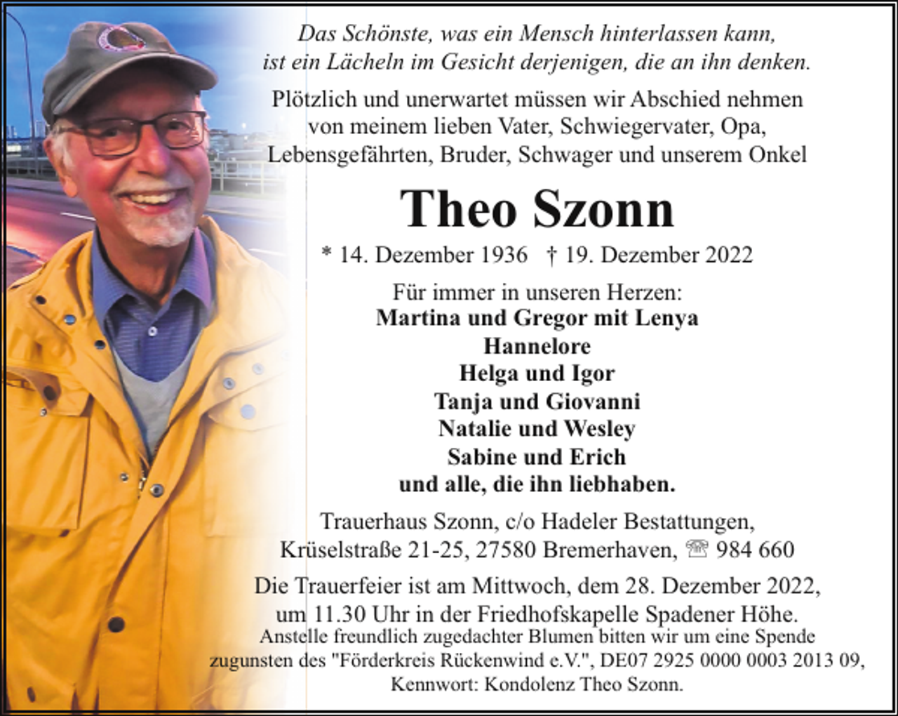 <p>Das Schönste, was ein Mensch hinterlassen kann,<br />ist ein Lächeln im Gesicht derjenigen, die an ihn denken.<br />Plötzlich und unerwartet müssen wir Abschied nehmen<br />von meinem lieben Vater, Schwiegervater, Opa,<br />Lebensgefährten, Bruder, Schwager und unserem Onkel</p><p>Theo Szonn</p><p>* 14. Dezember 1936 † 19. Dezember 2022<br />Für immer in unseren Herzen:<br />Martina und Gregor mit Lenya<br />Hannelore<br />Helga und Igor<br />Tanja und Giovanni<br />Natalie und Wesley<br />Sabine und Erich<br />und alle, die ihn liebhaben.<br />Trauerhaus Szonn, c/o Hadeler Bestattungen,<br />Krüselstraße 21-25, 27580 Bremerhaven, ' 984 660<br />Die Trauerfeier ist am Mittwoch, dem 28. Dezember 2022,<br />um 11.30 Uhr in der Friedhofskapelle Spadener Höhe.</p><p>Anstelle freundlich zugedachter Blumen bitten wir um eine Spende<br />zugunsten des "Förderkreis Rückenwind e.V.", DE07 2925 03 2013 09,<br />Kennwort: Kondolenz Theo Szonn.</p>