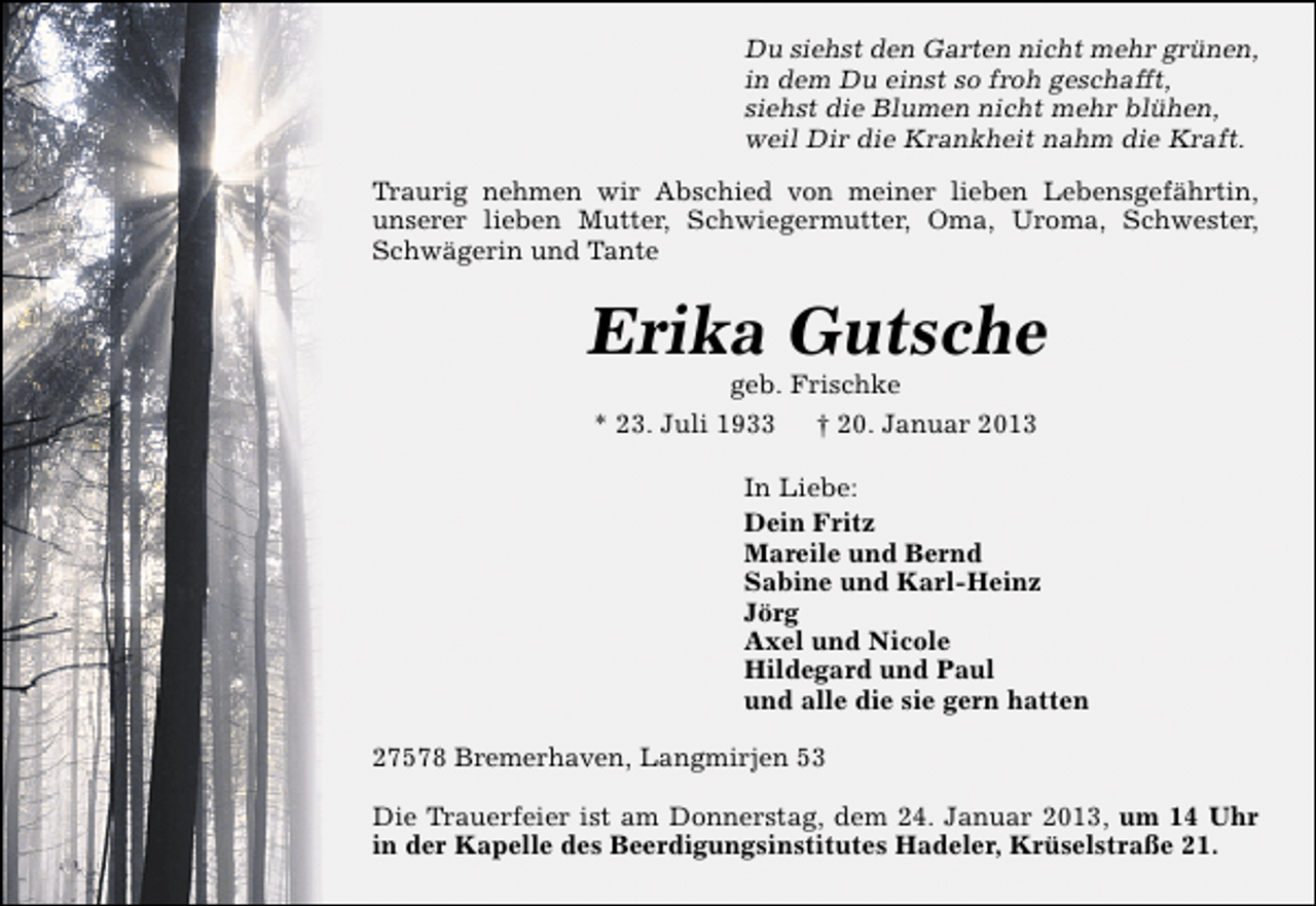 <p>Du siehst den Garten nicht mehr grünen,<br />in dem Du einst so froh geschafft,<br />siehst die Blumen nicht mehr blühen,<br />weil Dir die Krankheit nahm die Kraft.<br />Traurig nehmen wir Abschied von meiner lieben Lebensgefährtin,<br />unserer lieben Mutter, Schwiegermutter, Oma, Uroma, Schwester,<br />Schwägerin und Tante</p><p>Erika Gutsche<br />geb. Frischke<br />* 23. Juli 1933 † 20. Januar 2013</p><p>In Liebe:<br />Dein Fritz<br />Mareile und Bernd<br />Sabine und Karl-Heinz<br />Jörg<br />Axel und Nicole<br />Hildegard und Paul<br />und alle die sie gern hatten<br />27578 Bremerhaven, Langmirjen 53<br />Die Trauerfeier ist am Donnerstag, dem 24. Januar 2013, um 14 Uhr<br />in der Kapelle des Beerdigungsinstitutes Hadeler, Krüselstraße 21.</p>