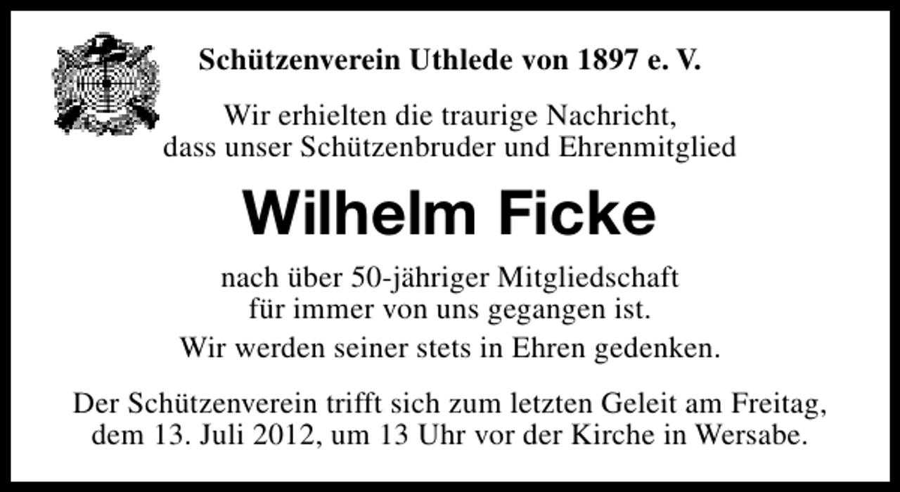 <p>Schützenverein Uthlede von 1897 e. V.<br />Wir erhielten die traurige Nachricht,<br />dass unser Schützenbruder und Ehrenmitglied</p><p>Wilhelm Ficke<br />nach über 50-jähriger Mitgliedschaft<br />für immer von uns gegangen ist.<br />Wir werden seiner stets in Ehren gedenken.<br />Der Schützenverein trifft sich zum letzten Geleit am Freitag,<br />dem 13. Juli 2012, um 13 Uhr vor der Kirche in Wersabe.</p>