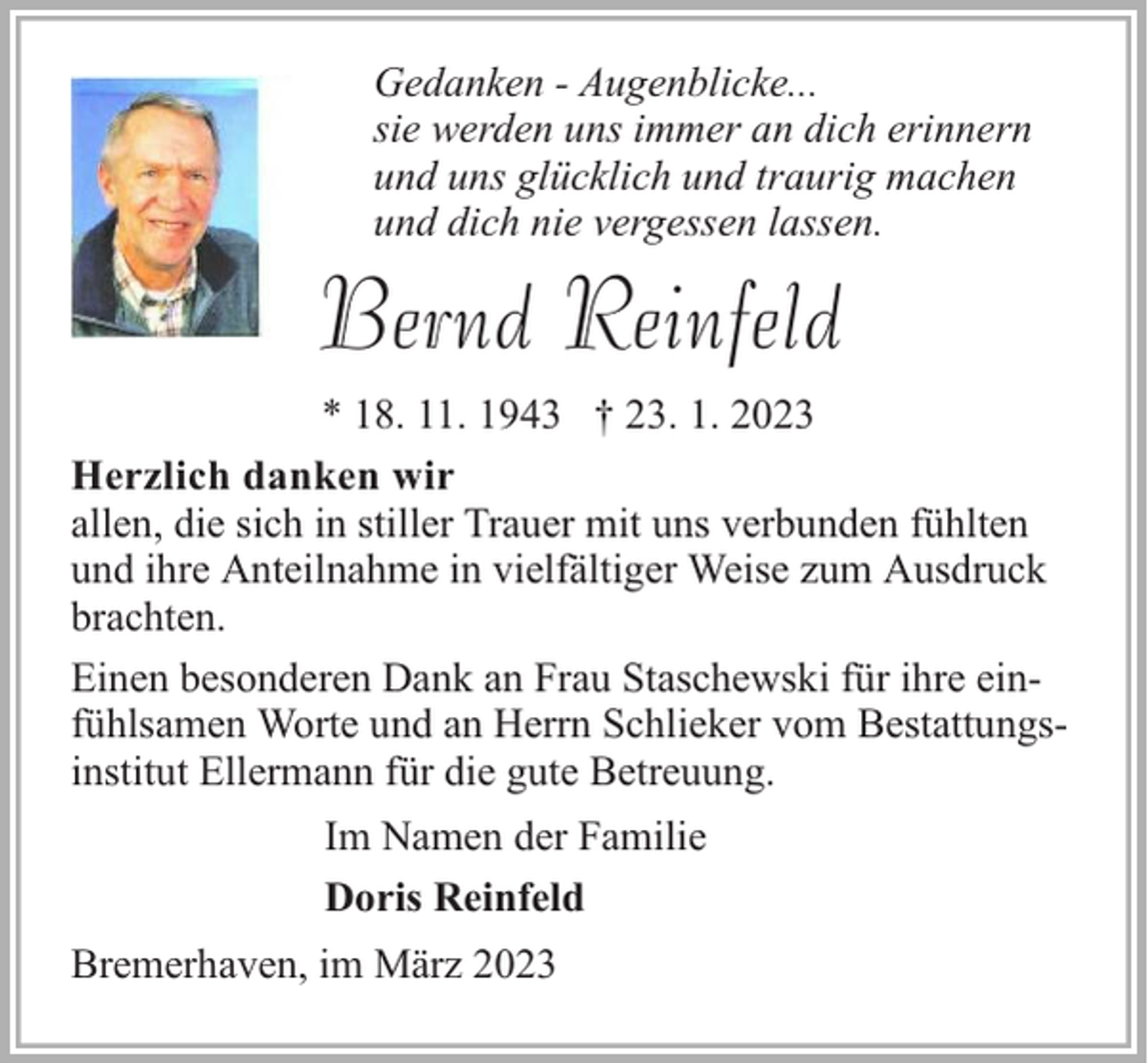 <p>Gedanken - Augenblicke...<br />sie werden uns immer an dich erinnern<br />und uns glücklich und traurig machen<br />und dich nie vergessen lassen.</p><p>Bernd Reinfeld<br />* 18. 11. 1943 † 23. 1. 2023<br />Herzlich danken wir<br />allen, die sich in stiller Trauer mit uns verbunden fühlten<br />und ihre Anteilnahme in vielfältiger Weise zum Ausdruck<br />brachten.<br />Einen besonderen Dank an Frau Staschewski für ihre einfühlsamen Worte und an Herrn Schlieker vom Bestattungsinstitut Ellermann für die gute Betreuung.<br />Im Namen der Familie<br />Doris Reinfeld<br />Bremerhaven, im März 2023</p>