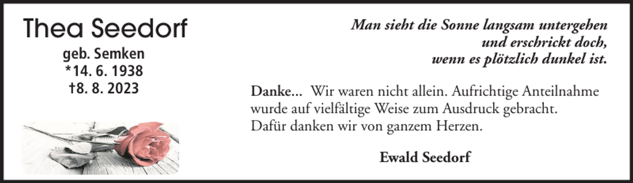 <p>Thea Seedorf<br />geb. Semken<br />*14. 6. 1938<br />†8. 8. 2023</p><p>Man sieht die Sonne langsam untergehen<br />und erschrickt doch,<br />wenn es plötzlich dunkel ist.<br />Danke... Wir waren nicht allein. Aufrichtige Anteilnahme<br />wurde auf vielfältige Weise zum Ausdruck gebracht.<br />Dafür danken wir von ganzem Herzen.<br />Ewald Seedorf</p>