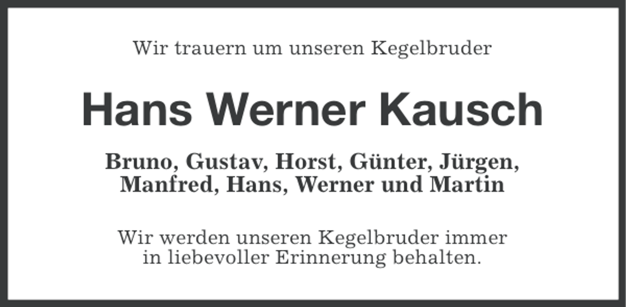 <p>Wir trauern um unseren Kegelbruder</p><p>Hans Werner Kausch<br />Bruno, Gustav, Horst, Günter, Jürgen,<br />Manfred, Hans, Werner und Martin<br />Wir werden unseren Kegelbruder immer<br />in liebevoller Erinnerung behalten.</p>