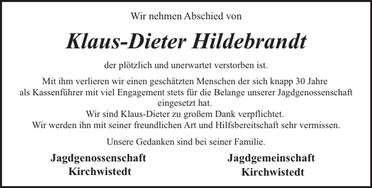 <p>Wir nehmen Abschied von</p><p>Klaus-Dieter Hildebrandt<br />der plötzlich und unerwartet verstorben ist.<br />Mit ihm verlieren wir einen geschätzten Menschen der sich knapp 30 Jahre<br />als Kassenführer mit viel Engagement stets für die Belange unserer Jagdgenossenschaft<br />eingesetzt hat.<br />Wir sind Klaus-Dieter zu großem Dank verpflichtet.<br />Wir werden ihn mit seiner freundlichen Art und Hilfsbereitschaft sehr vermissen.<br />Unsere Gedanken sind bei seiner Familie.</p><p>Jagdgenossenschaft<br />Kirchwistedt</p><p>Jagdgemeinschaft<br />Kirchwistedt</p>