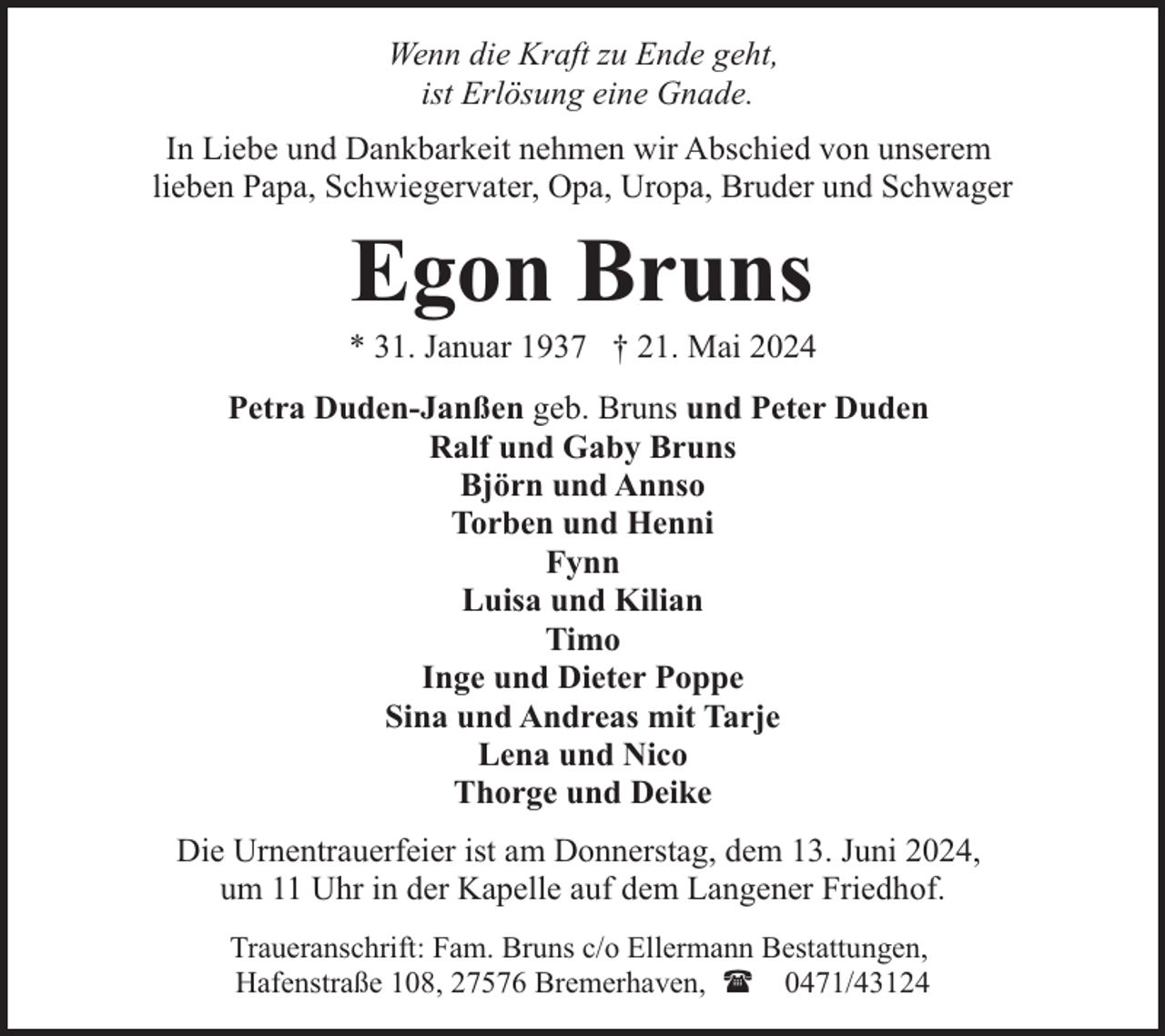 <p>Wenn die Kraft zu Ende geht,<br />ist Erlösung eine Gnade.<br />In Liebe und Dankbarkeit nehmen wir Abschied von unserem<br />lieben Papa, Schwiegervater, Opa, Uropa, Bruder und Schwager</p><p>Egon Bruns</p><p>* 31. Januar 1937 † 21. Mai 2024<br />Petra Duden-Janßen geb. Bruns und Peter Duden<br />Ralf und Gaby Bruns<br />Björn und Annso<br />Torben und Henni<br />Fynn<br />Luisa und Kilian<br />Timo<br />Inge und Dieter Poppe<br />Sina und Andreas mit Tarje<br />Lena und Nico<br />Thorge und Deike<br />Die Urnentrauerfeier ist am Donnerstag, dem 13. Juni 2024,<br />um 11 Uhr in der Kapelle auf dem Langener Friedhof.<br />Traueranschrift: Fam. Bruns c/o Ellermann Bestattungen,<br />Hafenstraße 108, 27576 Bremerhaven, ( 0471/43124</p>