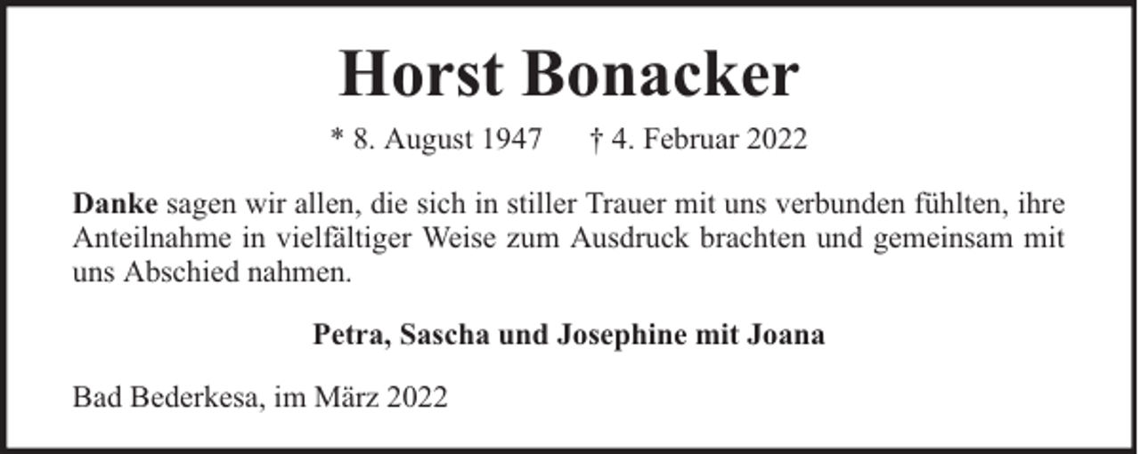 <p>Horst Bonacker<br />* 8. August 1947</p><p>† 4. Februar 2022</p><p>Danke sagen wir allen, die sich in stiller Trauer mit uns verbunden fühlten, ihre<br />Anteilnahme in vielfältiger Weise zum Ausdruck brachten und gemeinsam mit<br />uns Abschied nahmen.<br />Petra, Sascha und Josephine mit Joana<br />Bad Bederkesa, im März 2022</p>