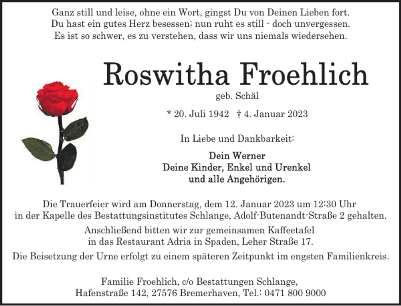 <p>Ganz still und leise, ohne ein Wort, gingst Du von Deinen Lieben fort.<br />Du hast ein gutes Herz besessen; nun ruht es still - doch unvergessen.<br />Es ist so schwer, es zu verstehen, dass wir uns niemals wiedersehen.</p><p>geb. Schäl<br />* 20. Juli 1942 † 4. Januar 2023<br />In Liebe und Dankbarkeit:</p><p>Die Trauerfeier wird am Donnerstag, dem 12. Januar 2023 um 12:30 Uhr<br />in der Kapelle des Bestattungsinstitutes Schlange, Adolf-Butenandt-Straße 2 gehalten.<br />Anschließend bitten wir zur gemeinsamen Kaffeetafel<br />in das Restaurant Adria in Spaden, Leher Straße 17.<br />Die Beisetzung der Urne erfolgt zu einem späteren Zeitpunkt im engsten Familienkreis.<br />Familie Froehlich, c/o Bestattungen Schlange,<br />Hafenstraße 142, 27576 Bremerhaven, Tel.: 0471 800 9000</p>
