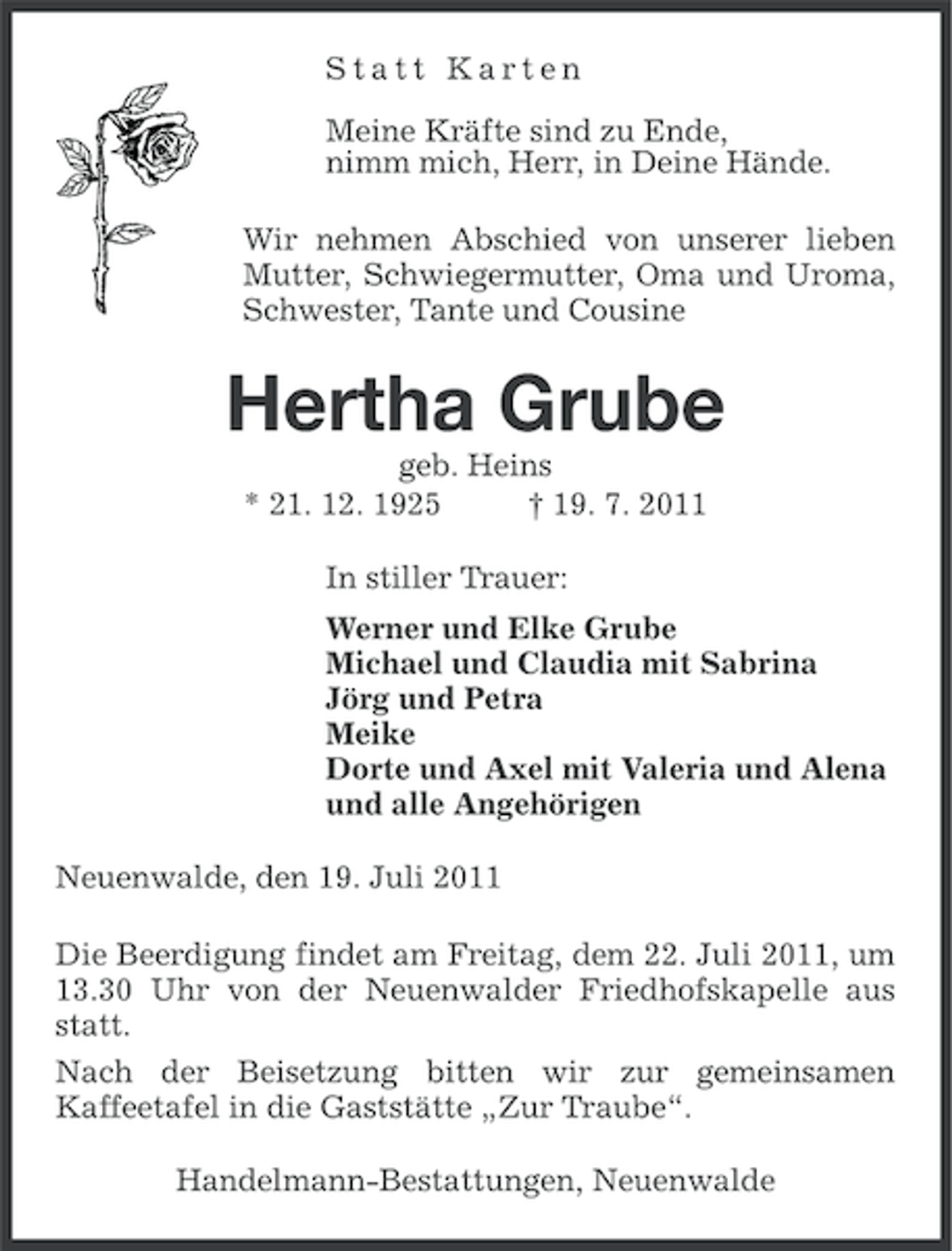 <p>Statt Karten<br />Meine Kräfte sind zu Ende,<br />nimm mich, Herr, in Deine Hände.<br />Wir nehmen Abschied von unserer lieben<br />Mutter, Schwiegermutter, Oma und Uroma,<br />Schwester, Tante und Cousine</p><p>Hertha Grube<br />geb. Heins<br />* 21. 12. 1925<br />† 19. 7. 2011<br />In stiller Trauer:<br />Werner und Elke Grube<br />Michael und Claudia mit Sabrina<br />Jörg und Petra<br />Meike<br />Dorte und Axel mit Valeria und Alena<br />und alle Angehörigen<br />Neuenwalde, den 19. Juli 2011<br />Die Beerdigung findet am Freitag, dem 22. Juli 2011, um<br />13.30 Uhr von der Neuenwalder Friedhofskapelle aus<br />statt.<br />Nach der Beisetzung bitten wir zur gemeinsamen<br />Kaffeetafel in die Gaststätte „Zur Traube“.<br />Handelmann-Bestattungen, Neuenwalde</p>