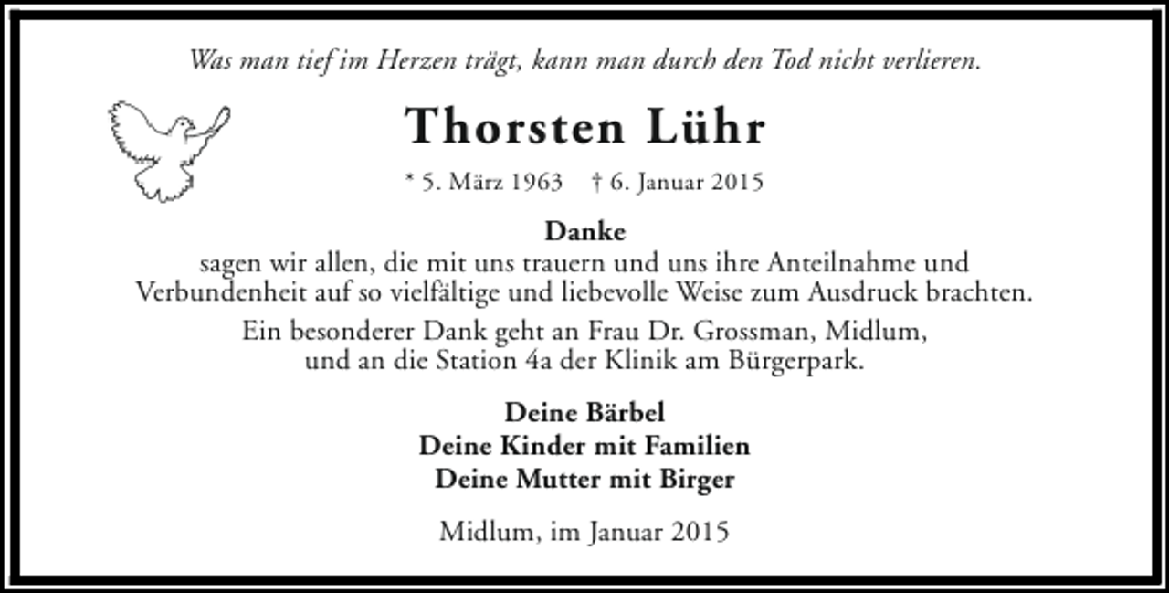 <p>Was man tief im Herzen trägt, kann man durch den Tod nicht verlieren.</p><p>Thorsten Lühr<br />* 5. März 1963</p><p>† 6. Januar 2015</p><p>Danke<br />sagen wir allen, die mit uns trauern und uns ihre Anteilnahme und<br />Verbundenheit auf so vielfältige und liebevolle Weise zum Ausdruck brachten.<br />Ein besonderer Dank geht an Frau Dr. Grossman, Midlum,<br />und an die Station 4a der Klinik am Bürgerpark.<br />Deine Bärbel<br />Deine Kinder mit Familien<br />Deine Mutter mit Birger<br />Midlum, im Januar 2015</p>