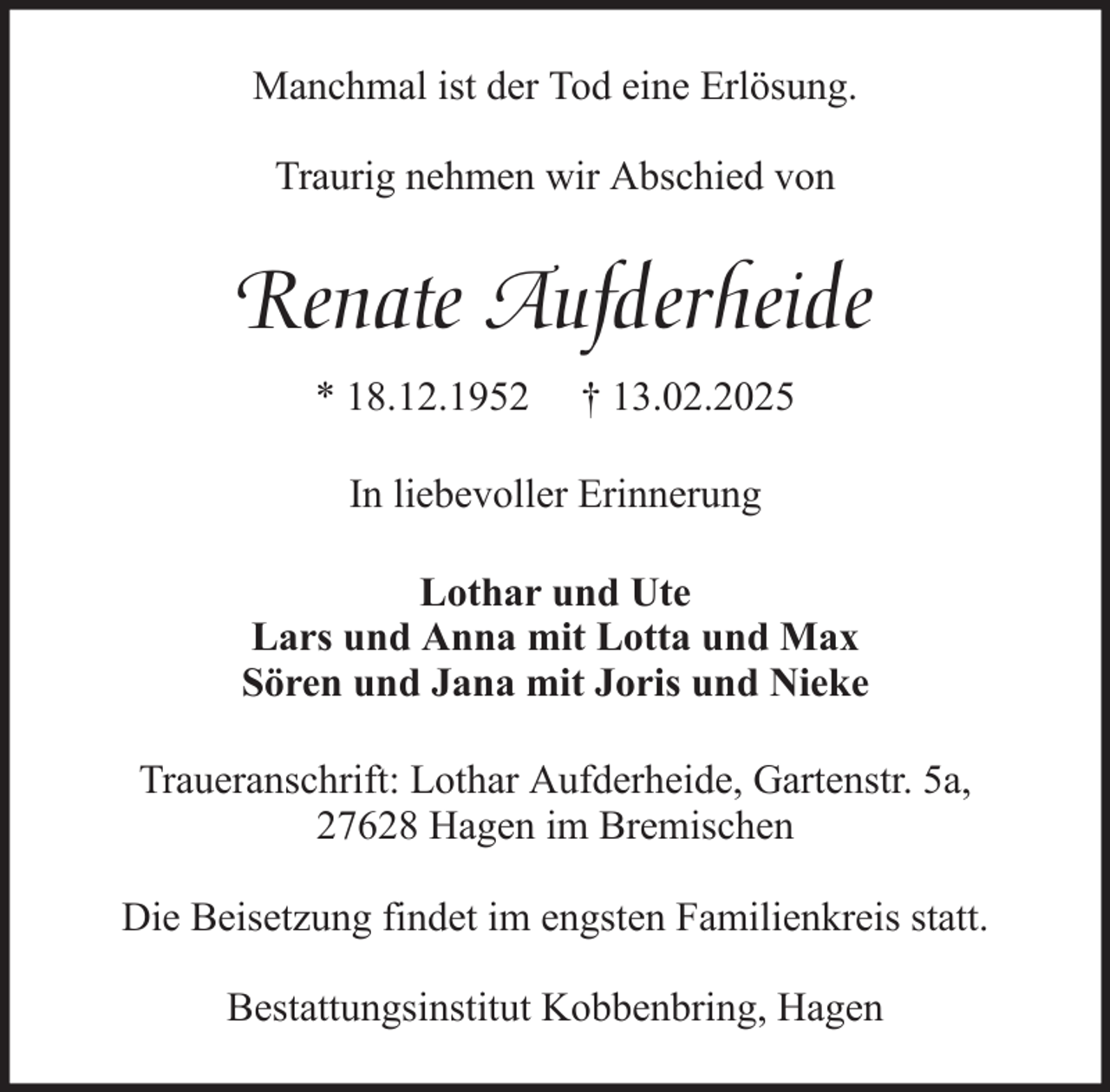 <p>Manchmal ist der Tod eine Erlösung.<br />Traurig nehmen wir Abschied von</p><p>Renate Aufderheide<br />* 18.12.1952</p><p>† 13.02.2025</p><p>In liebevoller Erinnerung<br />Lothar und Ute<br />Lars und Anna mit Lotta und Max<br />Sören und Jana mit Joris und Nieke<br />Traueranschrift: Lothar Aufderheide, Gartenstr. 5a,<br />27628 Hagen im Bremischen<br />Die Beisetzung findet im engsten Familienkreis statt.<br />Bestattungsinstitut Kobbenbring, Hagen</p>