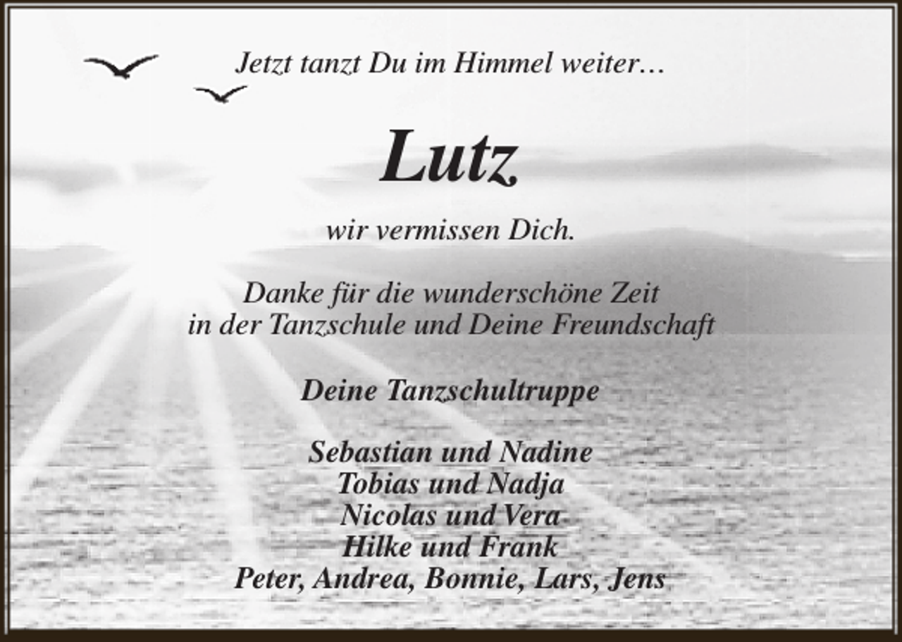 <p>Jetzt tanzt Du im Himmel weiter…</p><p>Lutz<br />wir vermissen Dich.<br />Danke für die wunderschöne Zeit<br />in der Tanzschule und Deine Freundschaft<br />Deine Tanzschultruppe<br />Sebastian und Nadine<br />Tobias und Nadja<br />Nicolas und Vera<br />Hilke und Frank<br />Peter, Andrea, Bonnie, Lars, Jens</p>