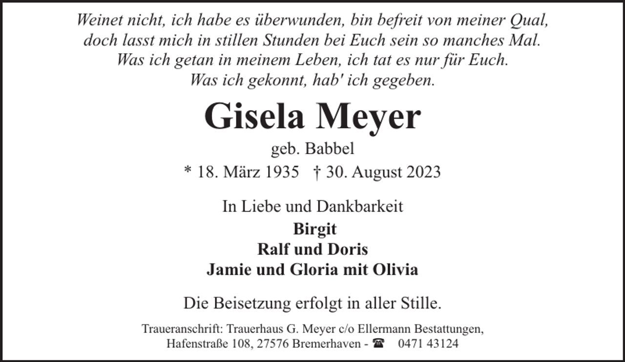 <p>Weinet nicht, ich habe es überwunden, bin befreit von meiner Qual,<br />doch lasst mich in stillen Stunden bei Euch sein so manches Mal.<br />Was ich getan in meinem Leben, ich tat es nur für Euch.<br />Was ich gekonnt, hab' ich gegeben.</p><p>Gisela Meyer</p><p>geb. Babbel<br />* 18. März 1935 † 30. August 2023<br />In Liebe und Dankbarkeit<br />Birgit<br />Ralf und Doris<br />Jamie und Gloria mit Olivia<br />Die Beisetzung erfolgt in aller Stille.<br />Traueranschrift: Trauerhaus G. Meyer c/o Ellermann Bestattungen,<br />Hafenstraße 108, 27576 Bremerhaven - ( 0471 43124</p>