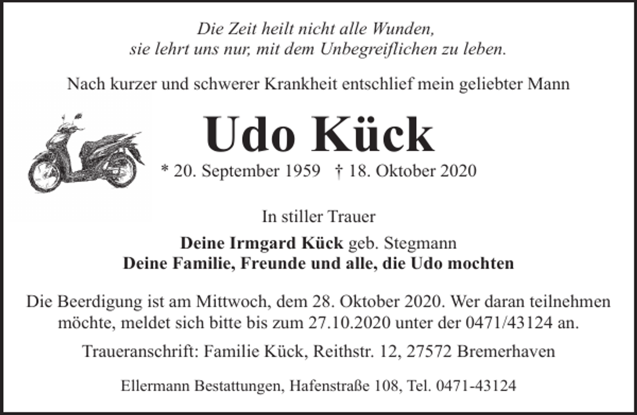 <p>Die Zeit heilt nicht alle Wunden,<br />sie lehrt uns nur, mit dem Unbegreiflichen zu leben.<br />Nach kurzer und schwerer Krankheit entschlief mein geliebter Mann</p><p>Udo Kück</p><p>* 20. September 1959 † 18. Oktober 2020<br />In stiller Trauer<br />Deine Irmgard Kück geb. Stegmann<br />Deine Familie, Freunde und alle, die Udo mochten<br />Die Beerdigung ist am Mittwoch, dem 28. Oktober 2020. Wer daran teilnehmen<br />möchte, meldet sich bitte bis zum 27.10.2020 unter der 0471/43124 an.<br />Traueranschrift: Familie Kück, Reithstr. 12, 27572 Bremerhaven<br />Ellermann Bestattungen, Hafenstraße 108, Tel. 0471-43124</p>