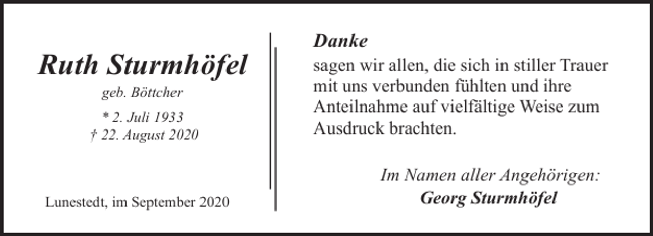 <p>Ruth Sturmhöfel<br />geb. Böttcher</p><p>* 2. Juli 1933<br />† 22. August 2020</p><p>Lunestedt, im September 2020</p><p>Danke</p><p>sagen wir allen, die sich in stiller Trauer<br />mit uns verbunden fühlten und ihre<br />Anteilnahme auf vielfältige Weise zum<br />Ausdruck brachten.<br />Im Namen aller Angehörigen:<br />Georg Sturmhöfel</p>