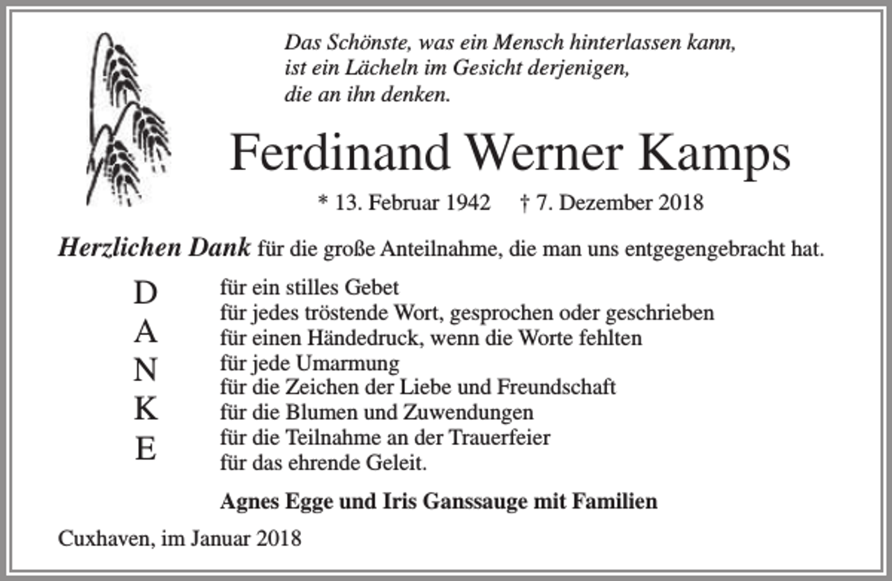 <p>Das Schönste, was ein Mensch hinterlassen kann,<br />ist ein Lächeln im Gesicht derjenigen,<br />die an ihn denken.</p><p>Ferdinand Werner Kamps<br />* 13. Februar 1942</p><p>† 7. Dezember 2018</p><p>Herzlichen Dank für die große Anteilnahme, die man uns entgegengebracht hat.</p><p>D<br />A<br />N<br />K<br />E</p><p>für ein stilles Gebet<br />für jedes tröstende Wort, gesprochen oder geschrieben<br />für einen Händedruck, wenn die Worte fehlten<br />für jede Umarmung<br />für die Zeichen der Liebe und Freundschaft<br />für die Blumen und Zuwendungen<br />für die Teilnahme an der Trauerfeier<br />für das ehrende Geleit.<br />Agnes Egge und Iris Ganssauge mit Familien</p><p>Cuxhaven, im Januar 2018</p>