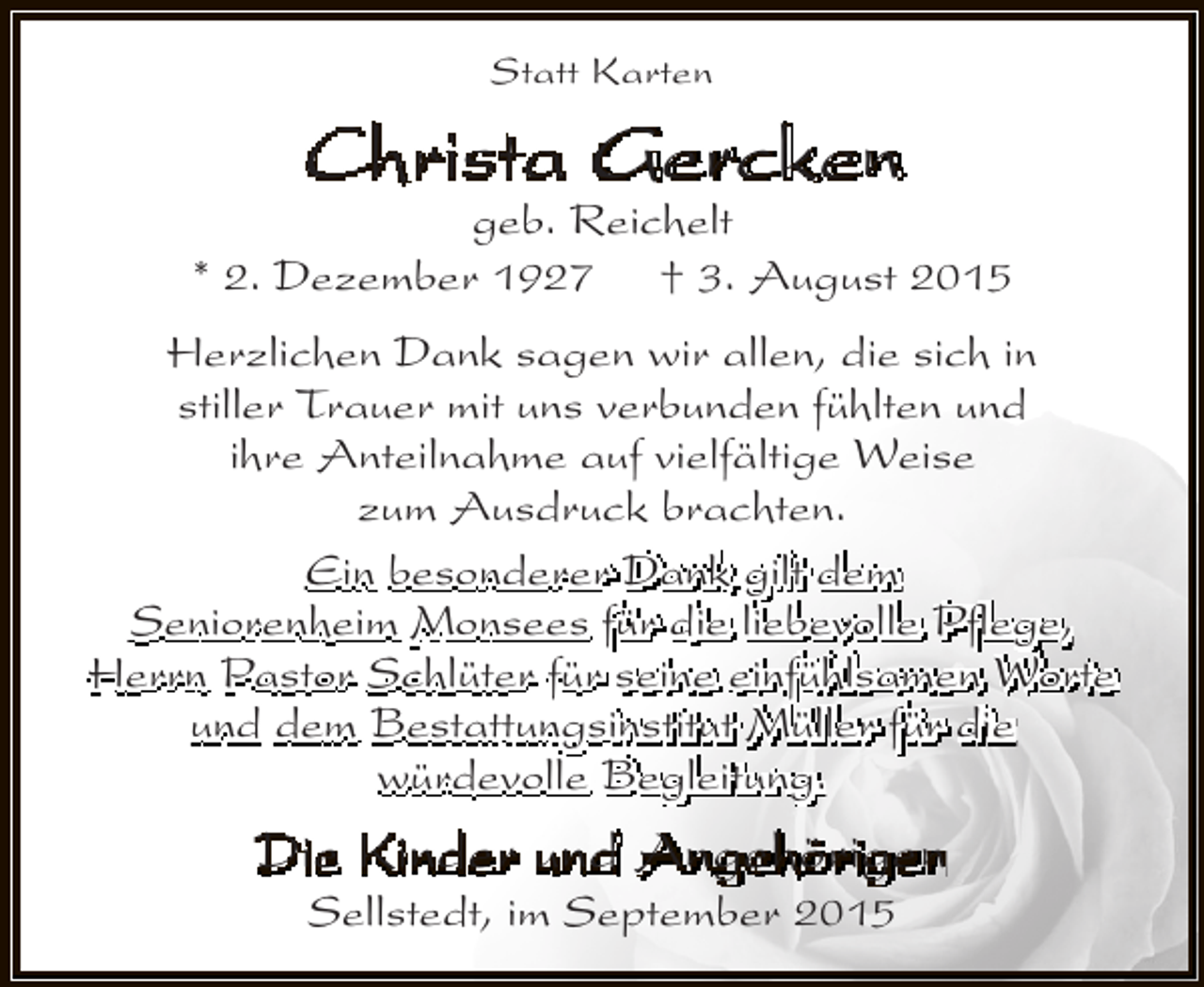 <p>Statt Karten</p><p>Christa Gercken</p><p>geb. Reichelt<br />* 2. Dezember 1927 † 3. August 2015<br />Herzlichen Dank sagen wir allen, die sich in<br />stiller Trauer mit uns verbunden fühlten und<br />ihre Anteilnahme auf vielfältige Weise<br />zum Ausdruck brachten.<br />Ein besonderer Dank gilt dem<br />Seniorenheim Monsees für die liebevolle Pflege,<br />Herrn Pastor Schlüter für seine einfühlsamen Worte<br />und dem Bestattungsinstitut Müller für die<br />würdevolle Begleitung.</p><p>Die Kinder und Angehörigen<br />Sellstedt, im September 2015</p>