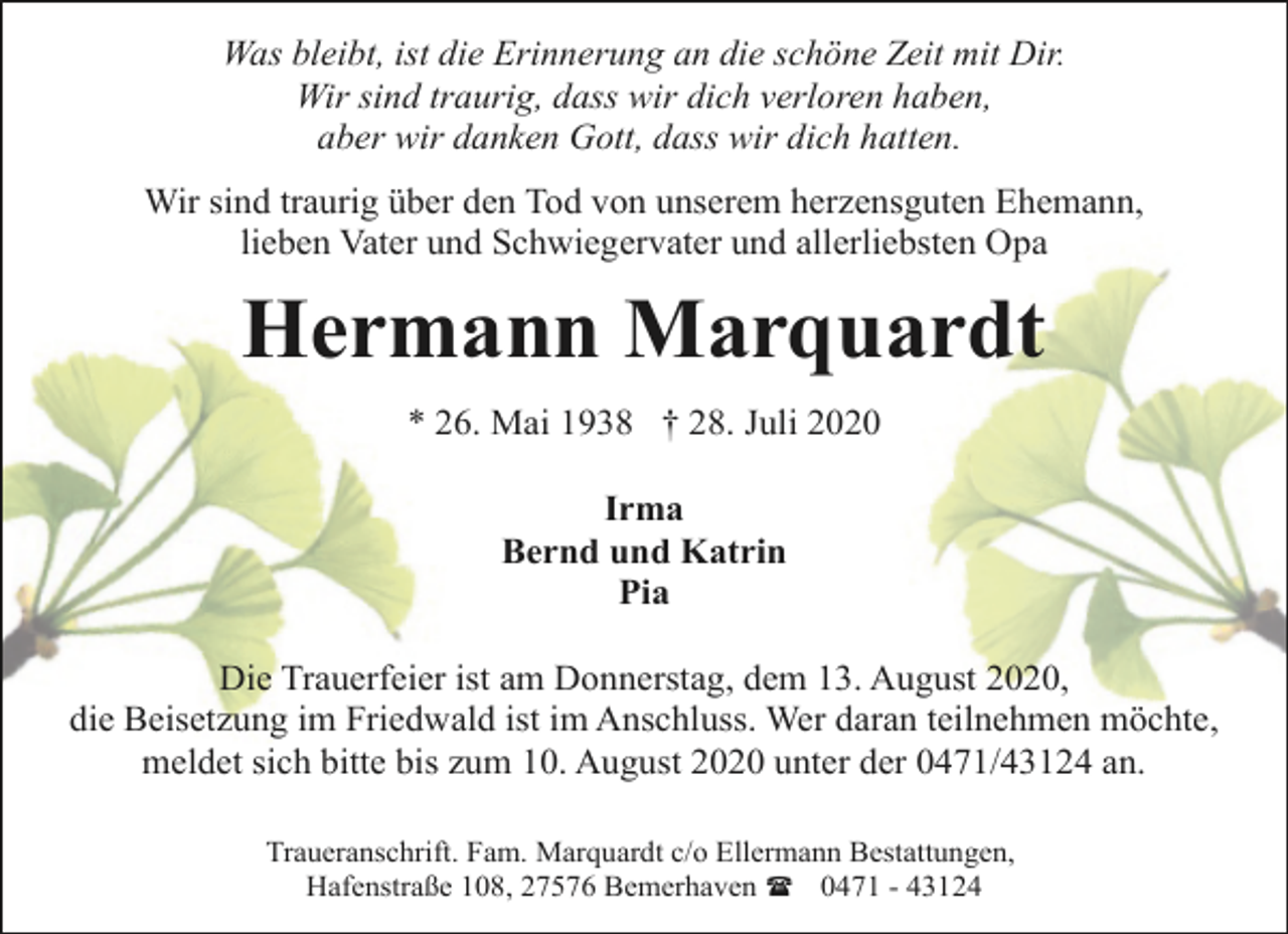 <p>Was bleibt, ist die Erinnerung an die schöne Zeit mit Dir.<br />Wir sind traurig, dass wir dich verloren haben,<br />aber wir danken Gott, dass wir dich hatten.<br />Wir sind traurig über den Tod von unserem herzensguten Ehemann,<br />lieben Vater und Schwiegervater und allerliebsten Opa</p><p>Hermann Marquardt<br />* 26. Mai 1938 † 28. Juli 2020<br />Irma<br />Bernd und Katrin<br />Pia<br />Die Trauerfeier ist am Donnerstag, dem 13. August 2020,<br />die Beisetzung im Friedwald ist im Anschluss. Wer daran teilnehmen möchte,<br />meldet sich bitte bis zum 10. August 2020 unter der 0471/43124 an.<br />Traueranschrift. Fam. Marquardt c/o Ellermann Bestattungen,<br />Hafenstraße 108, 27576 Bemerhaven ( 0471 - 43124</p>