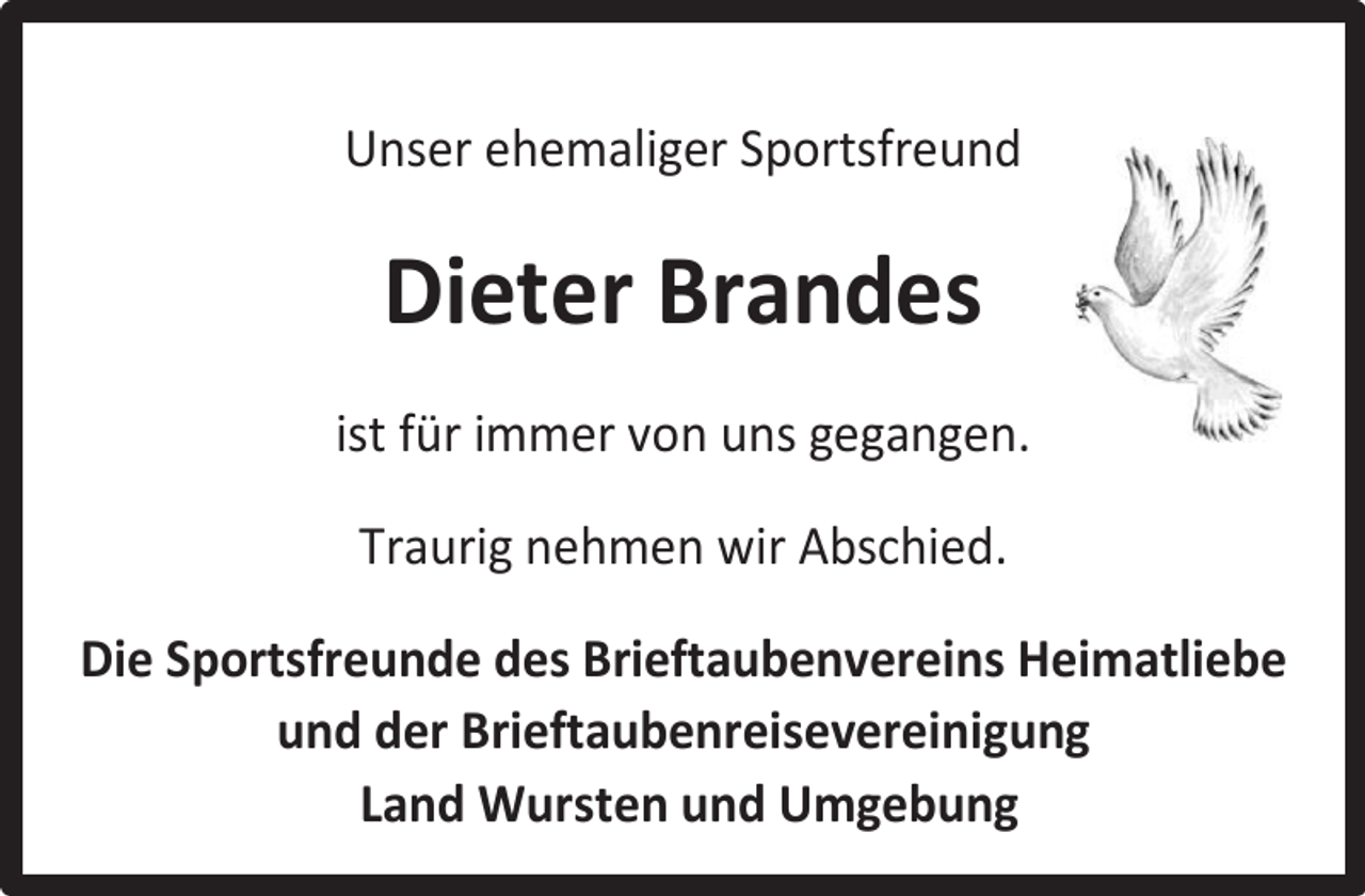 <p>Unser ehemaliger Sportsfreund</p><p>Dieter Brandes<br />ist für immer von uns gegangen.<br />Traurig nehmen wir Abschied.<br />Die Sportsfreunde des Brieftaubenvereins Heimatliebe<br />und der Brieftaubenreisevereinigung<br />Land Wursten und Umgebung</p>